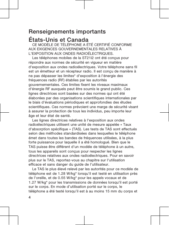 Renseignements importantsÉtats-Unis et CanadaCE MODÈLE DE TÉLÉPHONE A ÉTÉ CERTIFIÉ CONFORMEAUX EXIGENCES GOUVERNEMENTALES RELATIVES ÀL&apos;EXPOSITION AUX ONDES RADIOÉLECTRIQUES.Les téléphones mobiles de la ST21i2 ont été conçus pourrépondre aux normes de sécurité en vigueur en matièred&apos;exposition aux ondes radioélectriques. Votre téléphone sans filest un émetteur et un récepteur radio. Il est conçu de manière àne pas dépasser les limites* d&apos;exposition à l&apos;énergie desfréquences radio (RF) établies par les autoritésgouvernementales. Ces limites fixent les niveaux maximauxd&apos;énergie RF auxquels peut être soumis le grand public. Ceslignes directrices sont basées sur des normes qui ont étéélaborées par des organisations scientifiques internationales parle biais d&apos;évaluations périodiques et approfondies des étudesscientifiques. Ces normes prévoient une marge de sécurité visantà assurer la protection de tous les individus, peu importe leurâge et leur état de santé.Les lignes directrices relatives à l&apos;exposition aux ondesradioélectriques utilisent une unité de mesure appelée « Tauxd&apos;absorption spécifique » (TAS). Les tests de TAS sont effectuésselon des méthodes standardisées dans lesquelles le téléphoneémet dans toutes les bandes de fréquences utilisées, à la plusforte puissance pour laquelle il a été homologué. Bien que leTAS puisse être différent d&apos;un modèle de téléphone à un autre,tous les appareils sont conçus pour respecter les lignesdirectrices relatives aux ondes radioélectriques. Pour en savoirplus sur le TAS, reportez-vous au chapitre sur l&apos;utilisationefficace et sans danger du guide de l&apos;utilisateur.Le TAS le plus élevé relevé par les autorités pour ce modèle detéléphone est de 1.28 W/kg* lorsqu&apos;il est testé en utilisation prèsde l&apos;oreille, et de 0.55 W/kg* pour les appels vocaux et de1.27 W/kg* pour les transmissions de données lorsqu&apos;il est portésur le corps. En mode d’utilisation porté sur le corps, letéléphone a été testé lorsqu’il est à au moins 15 mm du corps et4
