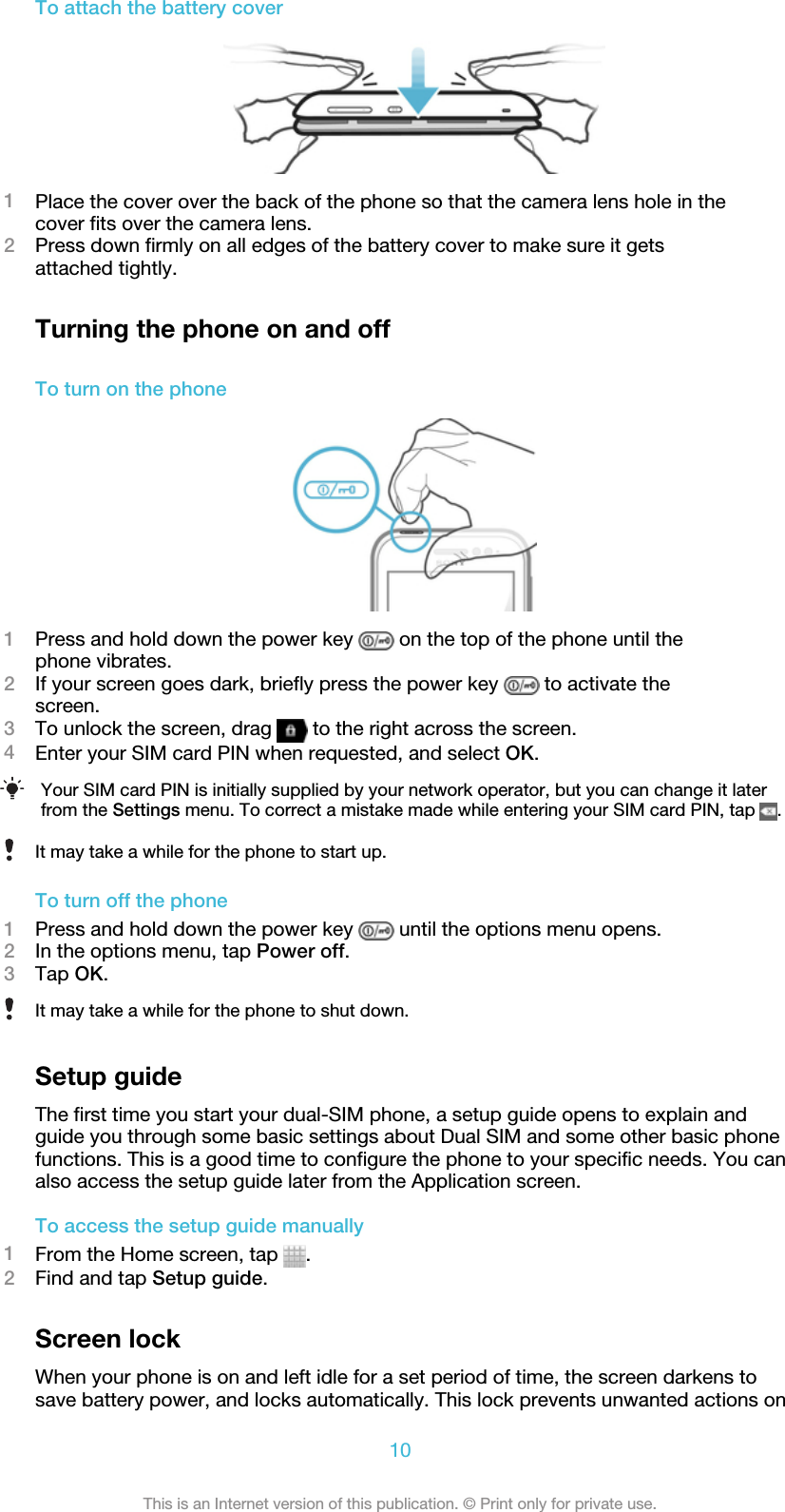 To attach the battery cover1Place the cover over the back of the phone so that the camera lens hole in thecover fits over the camera lens.2Press down firmly on all edges of the battery cover to make sure it getsattached tightly.Turning the phone on and offTo turn on the phone1Press and hold down the power key   on the top of the phone until thephone vibrates.2If your screen goes dark, briefly press the power key   to activate thescreen.3To unlock the screen, drag   to the right across the screen.4Enter your SIM card PIN when requested, and select OK.Your SIM card PIN is initially supplied by your network operator, but you can change it laterfrom the Settings menu. To correct a mistake made while entering your SIM card PIN, tap  .It may take a while for the phone to start up.To turn off the phone1Press and hold down the power key   until the options menu opens.2In the options menu, tap Power off.3Tap OK.It may take a while for the phone to shut down.Setup guideThe first time you start your dual-SIM phone, a setup guide opens to explain andguide you through some basic settings about Dual SIM and some other basic phonefunctions. This is a good time to configure the phone to your specific needs. You canalso access the setup guide later from the Application screen.To access the setup guide manually1From the Home screen, tap  .2Find and tap Setup guide.Screen lockWhen your phone is on and left idle for a set period of time, the screen darkens tosave battery power, and locks automatically. This lock prevents unwanted actions on10This is an Internet version of this publication. © Print only for private use.