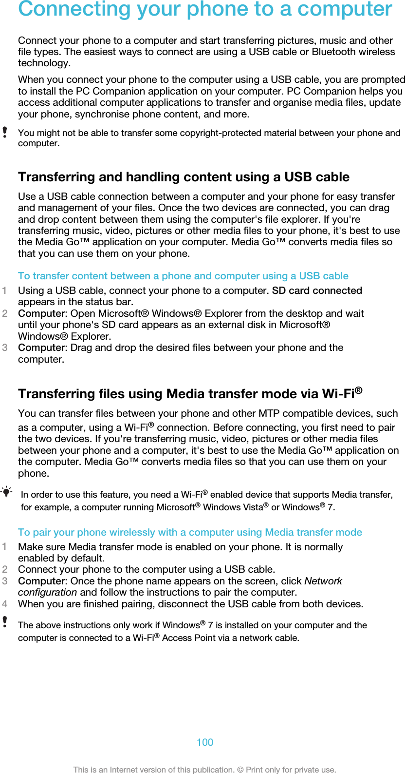 Connecting your phone to a computerConnect your phone to a computer and start transferring pictures, music and otherfile types. The easiest ways to connect are using a USB cable or Bluetooth wirelesstechnology.When you connect your phone to the computer using a USB cable, you are promptedto install the PC Companion application on your computer. PC Companion helps youaccess additional computer applications to transfer and organise media files, updateyour phone, synchronise phone content, and more.You might not be able to transfer some copyright-protected material between your phone andcomputer.Transferring and handling content using a USB cableUse a USB cable connection between a computer and your phone for easy transferand management of your files. Once the two devices are connected, you can dragand drop content between them using the computer&apos;s file explorer. If you&apos;retransferring music, video, pictures or other media files to your phone, it&apos;s best to usethe Media Go™ application on your computer. Media Go™ converts media files sothat you can use them on your phone.To transfer content between a phone and computer using a USB cable1Using a USB cable, connect your phone to a computer. SD card connectedappears in the status bar.2Computer: Open Microsoft® Windows® Explorer from the desktop and waituntil your phone&apos;s SD card appears as an external disk in Microsoft®Windows® Explorer.3Computer: Drag and drop the desired files between your phone and thecomputer.Transferring files using Media transfer mode via Wi-Fi®You can transfer files between your phone and other MTP compatible devices, suchas a computer, using a Wi-Fi® connection. Before connecting, you first need to pairthe two devices. If you&apos;re transferring music, video, pictures or other media filesbetween your phone and a computer, it&apos;s best to use the Media Go™ application onthe computer. Media Go™ converts media files so that you can use them on yourphone.In order to use this feature, you need a Wi-Fi® enabled device that supports Media transfer,for example, a computer running Microsoft® Windows Vista® or Windows® 7.To pair your phone wirelessly with a computer using Media transfer mode1Make sure Media transfer mode is enabled on your phone. It is normallyenabled by default.2Connect your phone to the computer using a USB cable.3Computer: Once the phone name appears on the screen, click Networkconfiguration and follow the instructions to pair the computer.4When you are finished pairing, disconnect the USB cable from both devices.The above instructions only work if Windows® 7 is installed on your computer and thecomputer is connected to a Wi-Fi® Access Point via a network cable.100This is an Internet version of this publication. © Print only for private use.