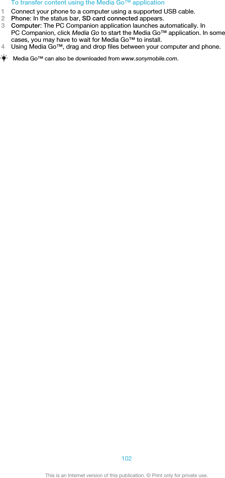 To transfer content using the Media Go™ application1Connect your phone to a computer using a supported USB cable.2Phone: In the status bar, SD card connected appears.3Computer: The PC Companion application launches automatically. InPC Companion, click Media Go to start the Media Go™ application. In somecases, you may have to wait for Media Go™ to install.4Using Media Go™, drag and drop files between your computer and phone.Media Go™ can also be downloaded from www.sonymobile.com.102This is an Internet version of this publication. © Print only for private use.