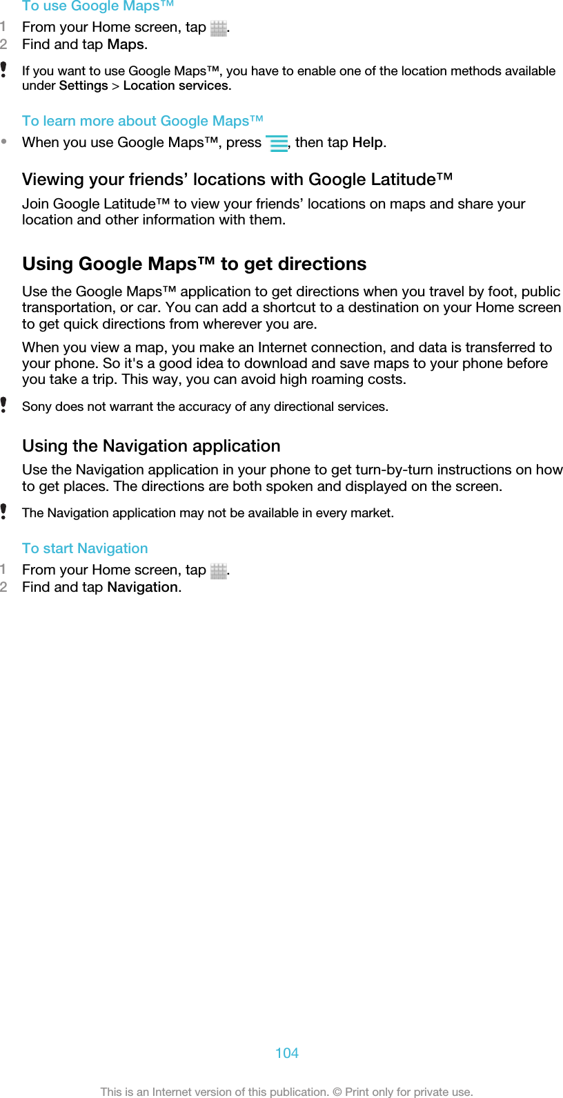 To use Google Maps™1From your Home screen, tap  .2Find and tap Maps.If you want to use Google Maps™, you have to enable one of the location methods availableunder Settings &gt; Location services.To learn more about Google Maps™•When you use Google Maps™, press  , then tap Help.Viewing your friends’ locations with Google Latitude™Join Google Latitude™ to view your friends’ locations on maps and share yourlocation and other information with them.Using Google Maps™ to get directionsUse the Google Maps™ application to get directions when you travel by foot, publictransportation, or car. You can add a shortcut to a destination on your Home screento get quick directions from wherever you are.When you view a map, you make an Internet connection, and data is transferred toyour phone. So it&apos;s a good idea to download and save maps to your phone beforeyou take a trip. This way, you can avoid high roaming costs.Sony does not warrant the accuracy of any directional services.Using the Navigation applicationUse the Navigation application in your phone to get turn-by-turn instructions on howto get places. The directions are both spoken and displayed on the screen.The Navigation application may not be available in every market.To start Navigation1From your Home screen, tap  .2Find and tap Navigation.104This is an Internet version of this publication. © Print only for private use.