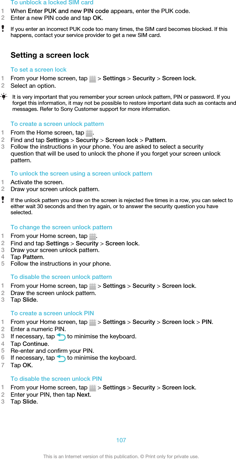 To unblock a locked SIM card1When Enter PUK and new PIN code appears, enter the PUK code.2Enter a new PIN code and tap OK.If you enter an incorrect PUK code too many times, the SIM card becomes blocked. If thishappens, contact your service provider to get a new SIM card.Setting a screen lockTo set a screen lock1From your Home screen, tap   &gt; Settings &gt; Security &gt; Screen lock.2Select an option.It is very important that you remember your screen unlock pattern, PIN or password. If youforget this information, it may not be possible to restore important data such as contacts andmessages. Refer to Sony Customer support for more information.To create a screen unlock pattern1From the Home screen, tap  .2Find and tap Settings &gt; Security &gt; Screen lock &gt; Pattern.3Follow the instructions in your phone. You are asked to select a securityquestion that will be used to unlock the phone if you forget your screen unlockpattern.To unlock the screen using a screen unlock pattern1Activate the screen.2Draw your screen unlock pattern.If the unlock pattern you draw on the screen is rejected five times in a row, you can select toeither wait 30 seconds and then try again, or to answer the security question you haveselected.To change the screen unlock pattern1From your Home screen, tap  .2Find and tap Settings &gt; Security &gt; Screen lock.3Draw your screen unlock pattern.4Tap Pattern.5Follow the instructions in your phone.To disable the screen unlock pattern1From your Home screen, tap   &gt; Settings &gt; Security &gt; Screen lock.2Draw the screen unlock pattern.3Tap Slide.To create a screen unlock PIN1From your Home screen, tap   &gt; Settings &gt; Security &gt; Screen lock &gt; PIN.2Enter a numeric PIN.3If necessary, tap   to minimise the keyboard.4Tap Continue.5Re-enter and confirm your PIN.6If necessary, tap   to minimise the keyboard.7Tap OK.To disable the screen unlock PIN1From your Home screen, tap   &gt; Settings &gt; Security &gt; Screen lock.2Enter your PIN, then tap Next.3Tap Slide.107This is an Internet version of this publication. © Print only for private use.