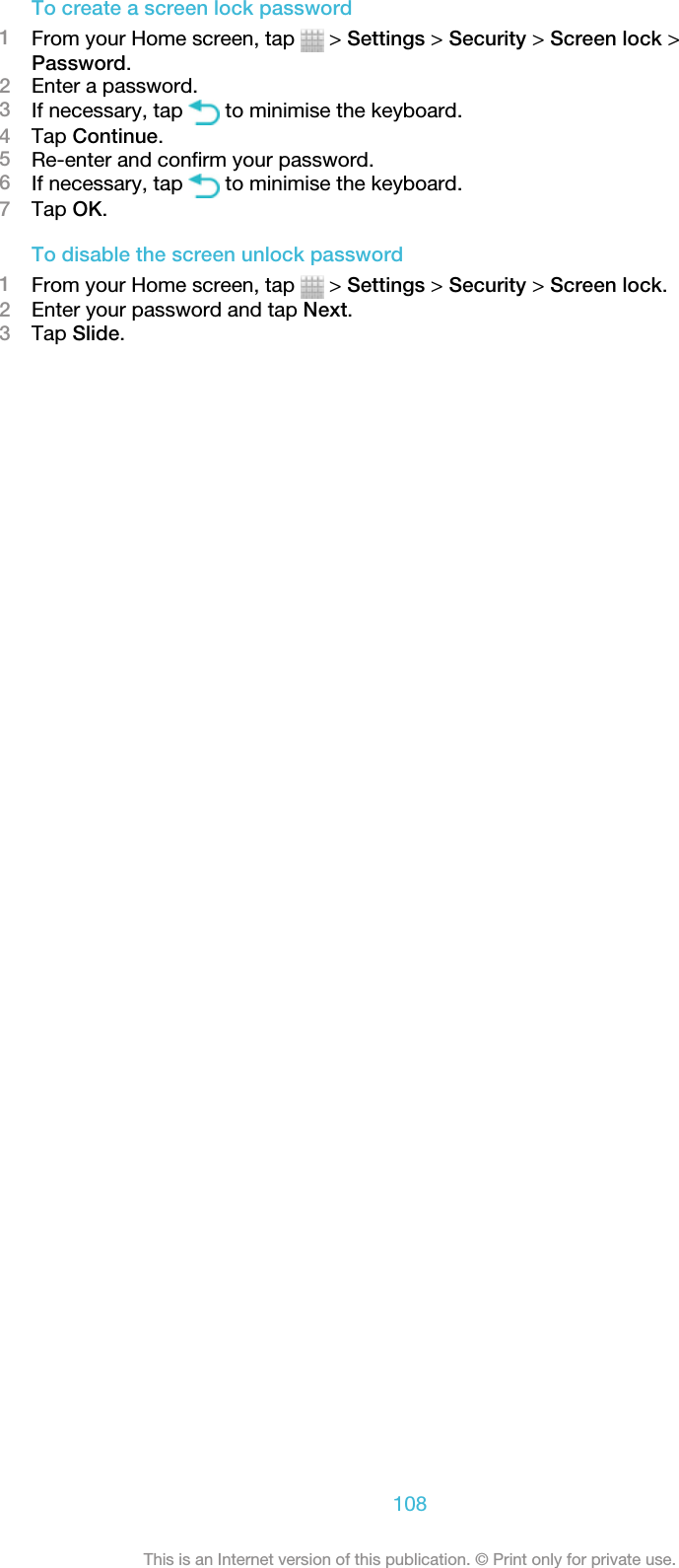 To create a screen lock password1From your Home screen, tap   &gt; Settings &gt; Security &gt; Screen lock &gt;Password.2Enter a password.3If necessary, tap   to minimise the keyboard.4Tap Continue.5Re-enter and confirm your password.6If necessary, tap   to minimise the keyboard.7Tap OK.To disable the screen unlock password1From your Home screen, tap   &gt; Settings &gt; Security &gt; Screen lock.2Enter your password and tap Next.3Tap Slide.108This is an Internet version of this publication. © Print only for private use.