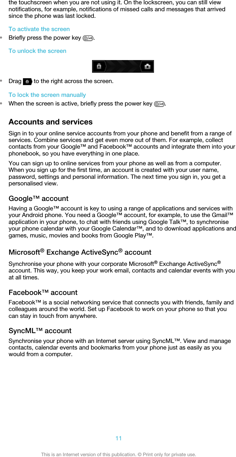 the touchscreen when you are not using it. On the lockscreen, you can still viewnotifications, for example, notifications of missed calls and messages that arrivedsince the phone was last locked.To activate the screen•Briefly press the power key  .To unlock the screen•Drag   to the right across the screen.To lock the screen manually•When the screen is active, briefly press the power key  .Accounts and servicesSign in to your online service accounts from your phone and benefit from a range ofservices. Combine services and get even more out of them. For example, collectcontacts from your Google™ and Facebook™ accounts and integrate them into yourphonebook, so you have everything in one place.You can sign up to online services from your phone as well as from a computer.When you sign up for the first time, an account is created with your user name,password, settings and personal information. The next time you sign in, you get apersonalised view.Google™ accountHaving a Google™ account is key to using a range of applications and services withyour Android phone. You need a Google™ account, for example, to use the Gmail™application in your phone, to chat with friends using Google Talk™, to synchroniseyour phone calendar with your Google Calendar™, and to download applications andgames, music, movies and books from Google Play™.Microsoft® Exchange ActiveSync® accountSynchronise your phone with your corporate Microsoft® Exchange ActiveSync®account. This way, you keep your work email, contacts and calendar events with youat all times.Facebook™ accountFacebook™ is a social networking service that connects you with friends, family andcolleagues around the world. Set up Facebook to work on your phone so that youcan stay in touch from anywhere.SyncML™ accountSynchronise your phone with an Internet server using SyncML™. View and managecontacts, calendar events and bookmarks from your phone just as easily as youwould from a computer.11This is an Internet version of this publication. © Print only for private use.
