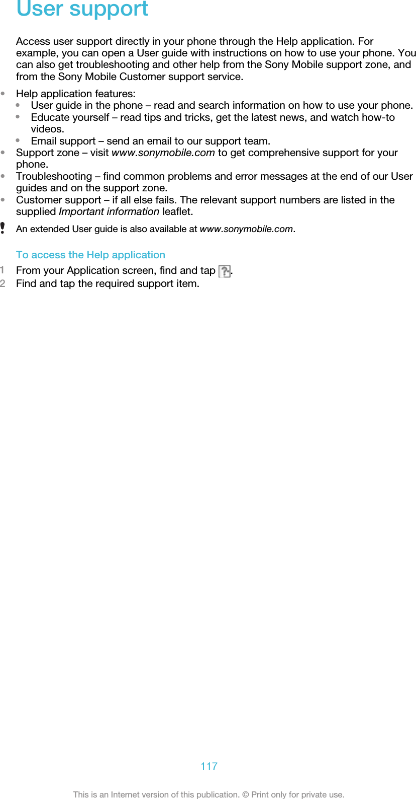 User supportAccess user support directly in your phone through the Help application. Forexample, you can open a User guide with instructions on how to use your phone. Youcan also get troubleshooting and other help from the Sony Mobile support zone, andfrom the Sony Mobile Customer support service.•Help application features:•User guide in the phone – read and search information on how to use your phone.•Educate yourself – read tips and tricks, get the latest news, and watch how-tovideos.•Email support – send an email to our support team.•Support zone – visit www.sonymobile.com to get comprehensive support for yourphone.•Troubleshooting – find common problems and error messages at the end of our Userguides and on the support zone.•Customer support – if all else fails. The relevant support numbers are listed in thesupplied Important information leaflet.An extended User guide is also available at www.sonymobile.com.To access the Help application1From your Application screen, find and tap  .2Find and tap the required support item.117This is an Internet version of this publication. © Print only for private use.