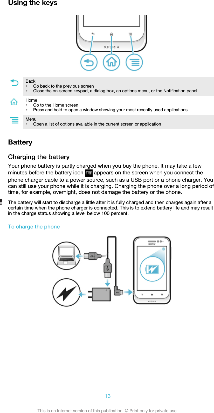 Using the keysBack•Go back to the previous screen•Close the on-screen keypad, a dialog box, an options menu, or the Notification panelHome•Go to the Home screen•Press and hold to open a window showing your most recently used applicationsMenu•Open a list of options available in the current screen or applicationBatteryCharging the batteryYour phone battery is partly charged when you buy the phone. It may take a fewminutes before the battery icon   appears on the screen when you connect thephone charger cable to a power source, such as a USB port or a phone charger. Youcan still use your phone while it is charging. Charging the phone over a long period oftime, for example, overnight, does not damage the battery or the phone.The battery will start to discharge a little after it is fully charged and then charges again after acertain time when the phone charger is connected. This is to extend battery life and may resultin the charge status showing a level below 100 percent.To charge the phone13This is an Internet version of this publication. © Print only for private use.