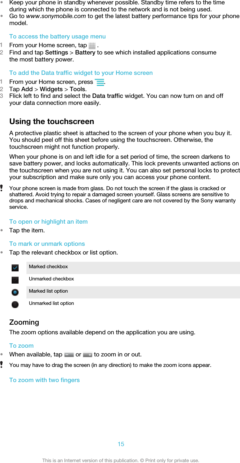 •Keep your phone in standby whenever possible. Standby time refers to the timeduring which the phone is connected to the network and is not being used.•Go to www.sonymobile.com to get the latest battery performance tips for your phonemodel.To access the battery usage menu1From your Home screen, tap   .2Find and tap Settings &gt; Battery to see which installed applications consumethe most battery power.To add the Data traffic widget to your Home screen1From your Home screen, press  .2Tap Add &gt; Widgets &gt; Tools.3Flick left to find and select the Data traffic widget. You can now turn on and offyour data connection more easily.Using the touchscreenA protective plastic sheet is attached to the screen of your phone when you buy it.You should peel off this sheet before using the touchscreen. Otherwise, thetouchscreen might not function properly.When your phone is on and left idle for a set period of time, the screen darkens tosave battery power, and locks automatically. This lock prevents unwanted actions onthe touchscreen when you are not using it. You can also set personal locks to protectyour subscription and make sure only you can access your phone content.Your phone screen is made from glass. Do not touch the screen if the glass is cracked orshattered. Avoid trying to repair a damaged screen yourself. Glass screens are sensitive todrops and mechanical shocks. Cases of negligent care are not covered by the Sony warrantyservice.To open or highlight an item•Tap the item.To mark or unmark options•Tap the relevant checkbox or list option.Marked checkboxUnmarked checkboxMarked list optionUnmarked list optionZoomingThe zoom options available depend on the application you are using.To zoom•When available, tap   or   to zoom in or out.You may have to drag the screen (in any direction) to make the zoom icons appear.To zoom with two fingers15This is an Internet version of this publication. © Print only for private use.