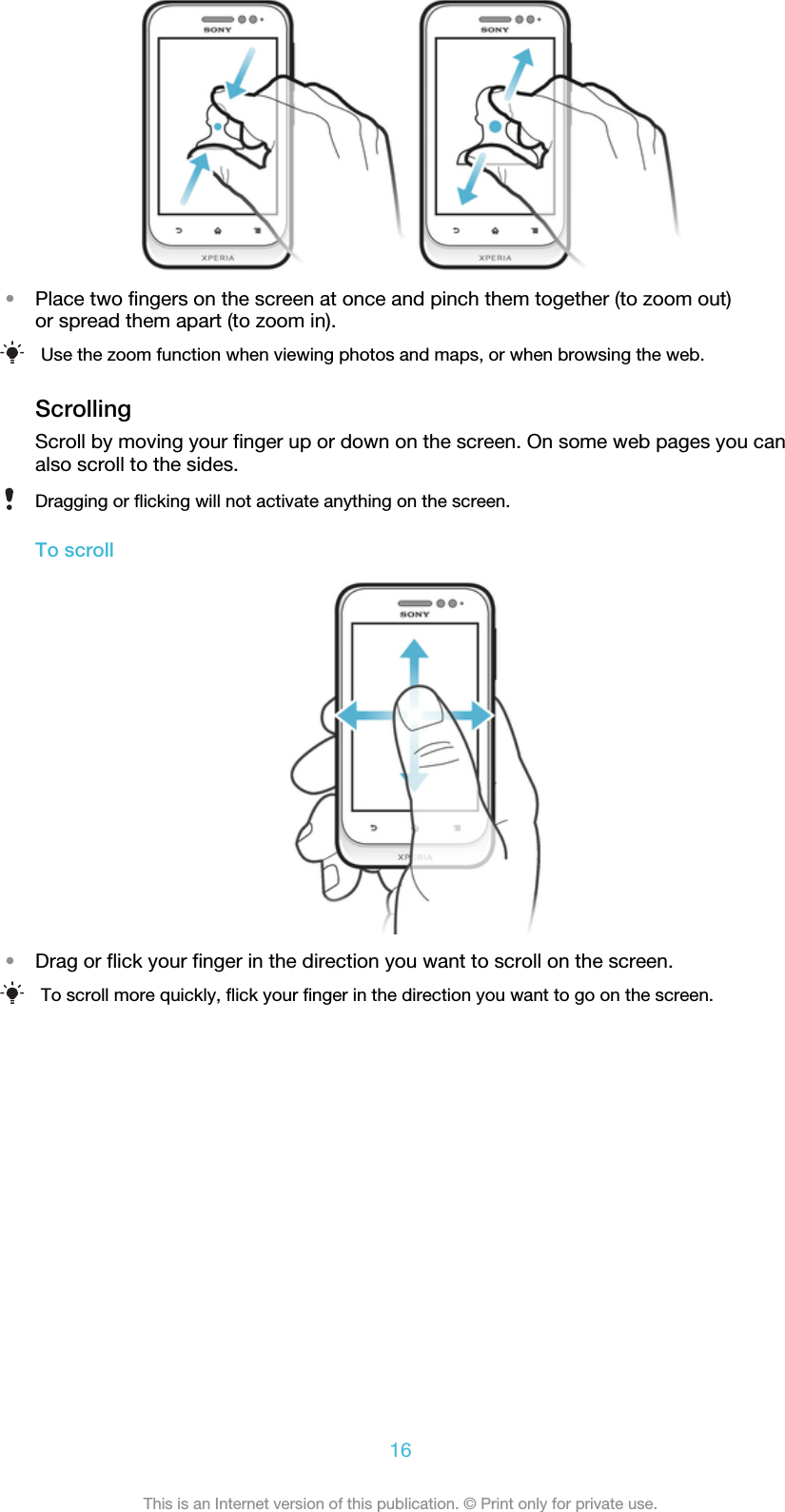 •Place two fingers on the screen at once and pinch them together (to zoom out)or spread them apart (to zoom in).Use the zoom function when viewing photos and maps, or when browsing the web.ScrollingScroll by moving your finger up or down on the screen. On some web pages you canalso scroll to the sides.Dragging or flicking will not activate anything on the screen.To scroll•Drag or flick your finger in the direction you want to scroll on the screen.To scroll more quickly, flick your finger in the direction you want to go on the screen.16This is an Internet version of this publication. © Print only for private use.