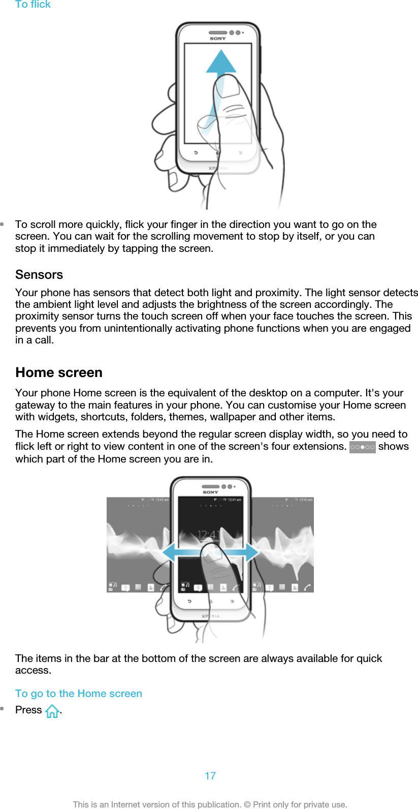 To flick•To scroll more quickly, flick your finger in the direction you want to go on thescreen. You can wait for the scrolling movement to stop by itself, or you canstop it immediately by tapping the screen.SensorsYour phone has sensors that detect both light and proximity. The light sensor detectsthe ambient light level and adjusts the brightness of the screen accordingly. Theproximity sensor turns the touch screen off when your face touches the screen. Thisprevents you from unintentionally activating phone functions when you are engagedin a call.Home screenYour phone Home screen is the equivalent of the desktop on a computer. It&apos;s yourgateway to the main features in your phone. You can customise your Home screenwith widgets, shortcuts, folders, themes, wallpaper and other items.The Home screen extends beyond the regular screen display width, so you need toflick left or right to view content in one of the screen&apos;s four extensions.   showswhich part of the Home screen you are in.The items in the bar at the bottom of the screen are always available for quickaccess.To go to the Home screen•Press  .17This is an Internet version of this publication. © Print only for private use.