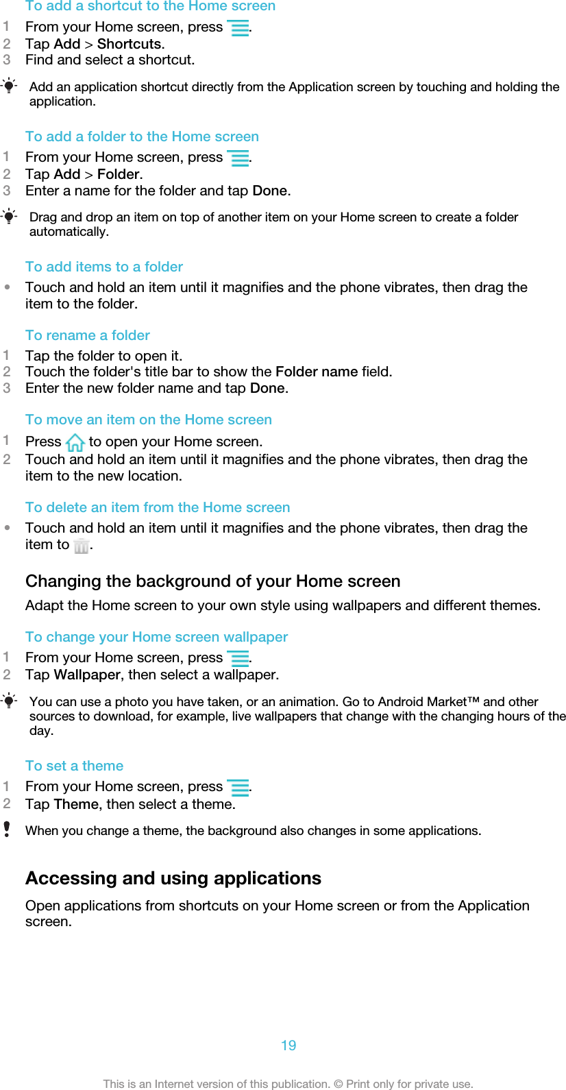 To add a shortcut to the Home screen1From your Home screen, press  .2Tap Add &gt; Shortcuts.3Find and select a shortcut.Add an application shortcut directly from the Application screen by touching and holding theapplication.To add a folder to the Home screen1From your Home screen, press  .2Tap Add &gt; Folder.3Enter a name for the folder and tap Done.Drag and drop an item on top of another item on your Home screen to create a folderautomatically.To add items to a folder•Touch and hold an item until it magnifies and the phone vibrates, then drag theitem to the folder.To rename a folder1Tap the folder to open it.2Touch the folder&apos;s title bar to show the Folder name field.3Enter the new folder name and tap Done.To move an item on the Home screen1Press   to open your Home screen.2Touch and hold an item until it magnifies and the phone vibrates, then drag theitem to the new location.To delete an item from the Home screen•Touch and hold an item until it magnifies and the phone vibrates, then drag theitem to  .Changing the background of your Home screenAdapt the Home screen to your own style using wallpapers and different themes.To change your Home screen wallpaper1From your Home screen, press  .2Tap Wallpaper, then select a wallpaper.You can use a photo you have taken, or an animation. Go to Android Market™ and othersources to download, for example, live wallpapers that change with the changing hours of theday.To set a theme1From your Home screen, press  .2Tap Theme, then select a theme.When you change a theme, the background also changes in some applications.Accessing and using applicationsOpen applications from shortcuts on your Home screen or from the Applicationscreen.19This is an Internet version of this publication. © Print only for private use.