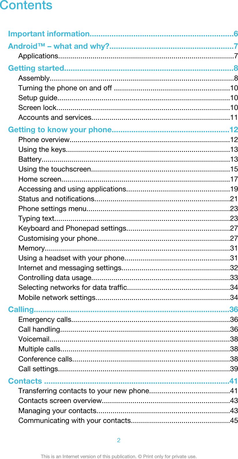 ContentsImportant information..................................................................6Android™ – what and why?.........................................................7Applications.......................................................................................7Getting started..............................................................................8Assembly...........................................................................................8Turning the phone on and off .........................................................10Setup guide......................................................................................10Screen lock......................................................................................10Accounts and services.....................................................................11Getting to know your phone......................................................12Phone overview................................................................................12Using the keys.................................................................................13Battery..............................................................................................13Using the touchscreen.....................................................................15Home screen....................................................................................17Accessing and using applications...................................................19Status and notifications...................................................................21Phone settings menu.......................................................................23Typing text.......................................................................................23Keyboard and Phonepad settings...................................................27Customising your phone..................................................................27Memory............................................................................................31Using a headset with your phone....................................................31Internet and messaging settings......................................................32Controlling data usage.....................................................................33Selecting networks for data traffic...................................................34Mobile network settings...................................................................34Calling..........................................................................................36Emergency calls...............................................................................36Call handling....................................................................................36Voicemail..........................................................................................38Multiple calls....................................................................................38Conference calls..............................................................................38Call settings.....................................................................................39Contacts .....................................................................................41Transferring contacts to your new phone........................................41Contacts screen overview...............................................................43Managing your contacts..................................................................43Communicating with your contacts.................................................452This is an Internet version of this publication. © Print only for private use.
