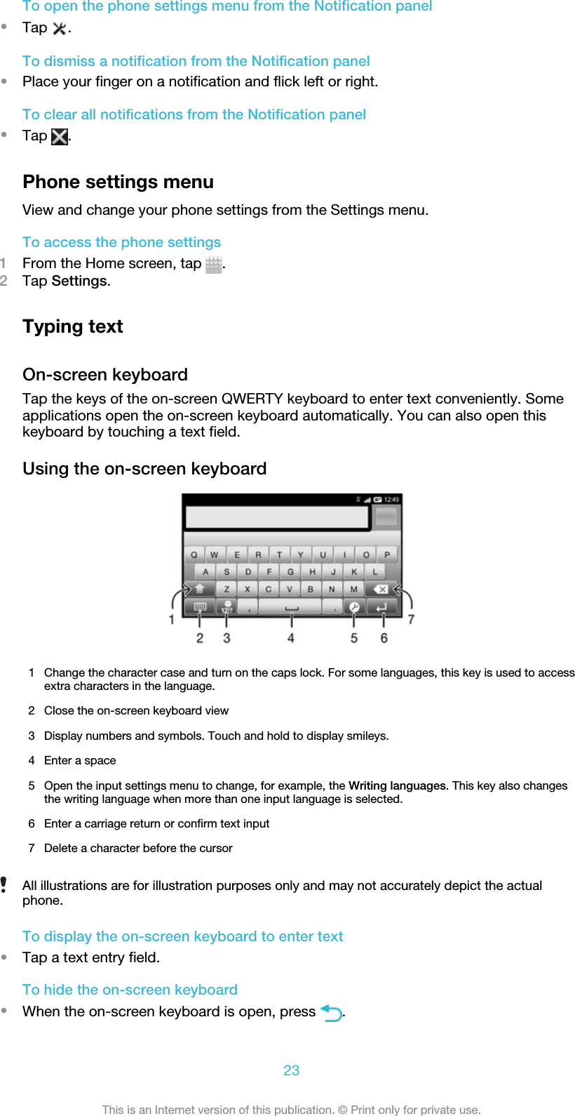 To open the phone settings menu from the Notification panel•Tap  .To dismiss a notification from the Notification panel•Place your finger on a notification and flick left or right.To clear all notifications from the Notification panel•Tap  .Phone settings menuView and change your phone settings from the Settings menu.To access the phone settings1From the Home screen, tap  .2Tap Settings.Typing textOn-screen keyboardTap the keys of the on-screen QWERTY keyboard to enter text conveniently. Someapplications open the on-screen keyboard automatically. You can also open thiskeyboard by touching a text field.Using the on-screen keyboard1 Change the character case and turn on the caps lock. For some languages, this key is used to accessextra characters in the language.2 Close the on-screen keyboard view3 Display numbers and symbols. Touch and hold to display smileys.4 Enter a space5 Open the input settings menu to change, for example, the Writing languages. This key also changesthe writing language when more than one input language is selected.6 Enter a carriage return or confirm text input7 Delete a character before the cursorAll illustrations are for illustration purposes only and may not accurately depict the actualphone.To display the on-screen keyboard to enter text•Tap a text entry field.To hide the on-screen keyboard•When the on-screen keyboard is open, press  .23This is an Internet version of this publication. © Print only for private use.