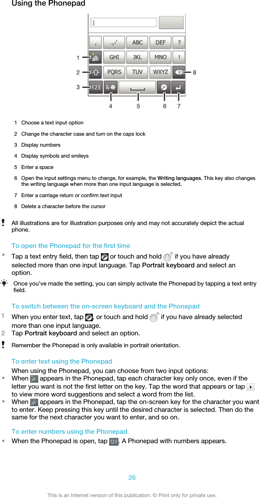 Using the Phonepad1 Choose a text input option2 Change the character case and turn on the caps lock3 Display numbers4 Display symbols and smileys5 Enter a space6 Open the input settings menu to change, for example, the Writing languages. This key also changesthe writing language when more than one input language is selected.7 Enter a carriage return or confirm text input8 Delete a character before the cursorAll illustrations are for illustration purposes only and may not accurately depict the actualphone.To open the Phonepad for the first time•Tap a text entry field, then tap   or touch and hold   if you have alreadyselected more than one input language. Tap Portrait keyboard and select anoption.Once you’ve made the setting, you can simply activate the Phonepad by tapping a text entryfield.To switch between the on-screen keyboard and the Phonepad1When you enter text, tap  , or touch and hold   if you have already selectedmore than one input language.2Tap Portrait keyboard and select an option.Remember the Phonepad is only available in portrait orientation.To enter text using the PhonepadWhen using the Phonepad, you can choose from two input options:•When   appears in the Phonepad, tap each character key only once, even if theletter you want is not the first letter on the key. Tap the word that appears or tap to view more word suggestions and select a word from the list.•When   appears in the Phonepad, tap the on-screen key for the character you wantto enter. Keep pressing this key until the desired character is selected. Then do thesame for the next character you want to enter, and so on.To enter numbers using the Phonepad•When the Phonepad is open, tap  . A Phonepad with numbers appears.26This is an Internet version of this publication. © Print only for private use.