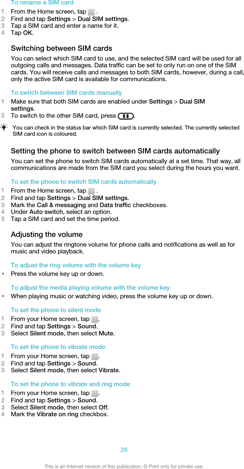 To rename a SIM card1From the Home screen, tap   .2Find and tap Settings &gt; Dual SIM settings.3Tap a SIM card and enter a name for it.4Tap OK.Switching between SIM cardsYou can select which SIM card to use, and the selected SIM card will be used for alloutgoing calls and messages. Data traffic can be set to only run on one of the SIMcards. You will receive calls and messages to both SIM cards, however, during a call,only the active SIM card is available for communications.To switch between SIM cards manually1Make sure that both SIM cards are enabled under Settings &gt; Dual SIMsettings.2To switch to the other SIM card, press  .You can check in the status bar which SIM card is currently selected. The currently selectedSIM card icon is coloured.Setting the phone to switch between SIM cards automaticallyYou can set the phone to switch SIM cards automatically at a set time. That way, allcommunications are made from the SIM card you select during the hours you want.To set the phone to switch SIM cards automatically1From the Home screen, tap   .2Find and tap Settings &gt; Dual SIM settings.3Mark the Call &amp; messaging and Data traffic checkboxes.4Under Auto switch, select an option.5Tap a SIM card and set the time period.Adjusting the volumeYou can adjust the ringtone volume for phone calls and notifications as well as formusic and video playback.To adjust the ring volume with the volume key•Press the volume key up or down.To adjust the media playing volume with the volume key•When playing music or watching video, press the volume key up or down.To set the phone to silent mode1From your Home screen, tap  .2Find and tap Settings &gt; Sound.3Select Silent mode, then select Mute.To set the phone to vibrate mode1From your Home screen, tap  .2Find and tap Settings &gt; Sound.3Select Silent mode, then select Vibrate.To set the phone to vibrate and ring mode1From your Home screen, tap  .2Find and tap Settings &gt; Sound.3Select Silent mode, then select Off.4Mark the Vibrate on ring checkbox.28This is an Internet version of this publication. © Print only for private use.