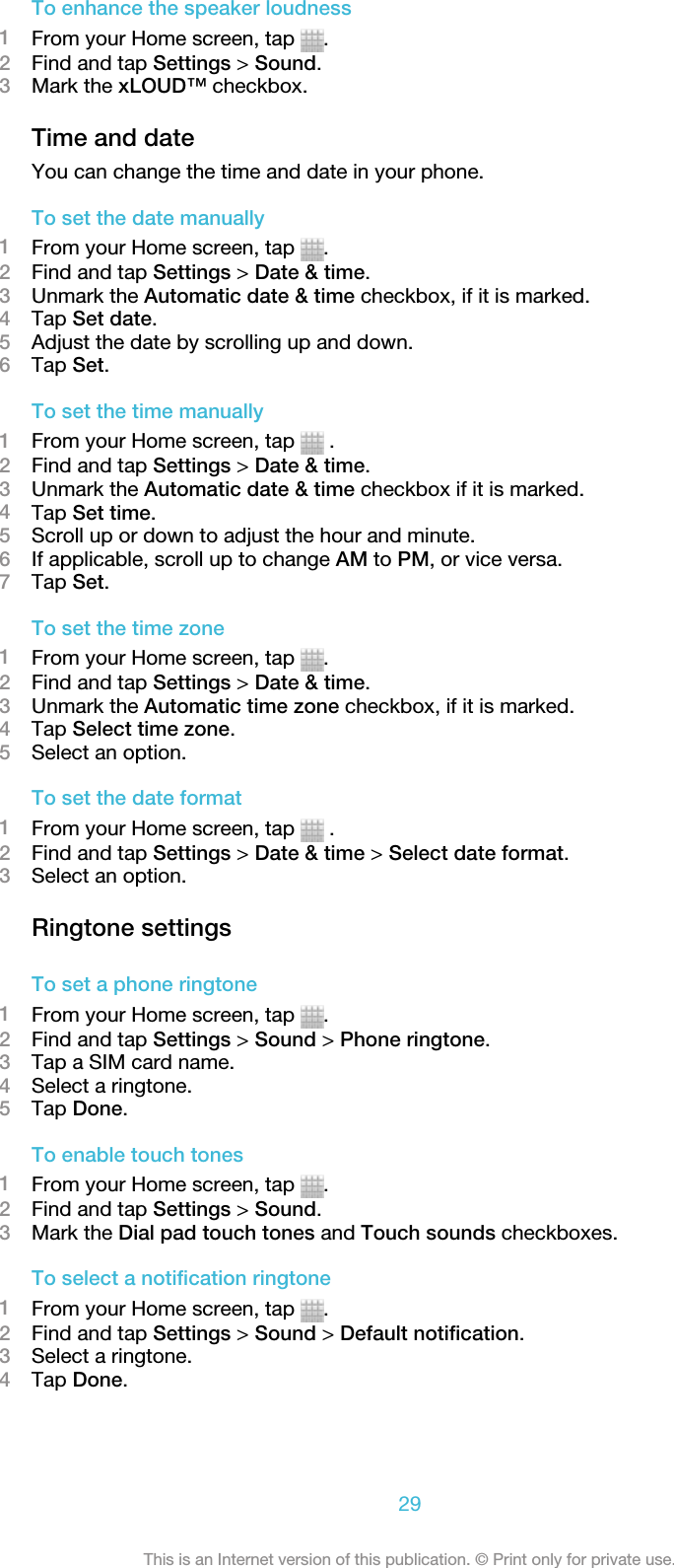 To enhance the speaker loudness1From your Home screen, tap  .2Find and tap Settings &gt; Sound.3Mark the xLOUD™ checkbox.Time and dateYou can change the time and date in your phone.To set the date manually1From your Home screen, tap  .2Find and tap Settings &gt; Date &amp; time.3Unmark the Automatic date &amp; time checkbox, if it is marked.4Tap Set date.5Adjust the date by scrolling up and down.6Tap Set.To set the time manually1From your Home screen, tap   .2Find and tap Settings &gt; Date &amp; time.3Unmark the Automatic date &amp; time checkbox if it is marked.4Tap Set time.5Scroll up or down to adjust the hour and minute.6If applicable, scroll up to change AM to PM, or vice versa.7Tap Set.To set the time zone1From your Home screen, tap  .2Find and tap Settings &gt; Date &amp; time.3Unmark the Automatic time zone checkbox, if it is marked.4Tap Select time zone.5Select an option.To set the date format1From your Home screen, tap   .2Find and tap Settings &gt; Date &amp; time &gt; Select date format.3Select an option.Ringtone settingsTo set a phone ringtone1From your Home screen, tap  .2Find and tap Settings &gt; Sound &gt; Phone ringtone.3Tap a SIM card name.4Select a ringtone.5Tap Done.To enable touch tones1From your Home screen, tap  .2Find and tap Settings &gt; Sound.3Mark the Dial pad touch tones and Touch sounds checkboxes.To select a notification ringtone1From your Home screen, tap  .2Find and tap Settings &gt; Sound &gt; Default notification.3Select a ringtone.4Tap Done.29This is an Internet version of this publication. © Print only for private use.