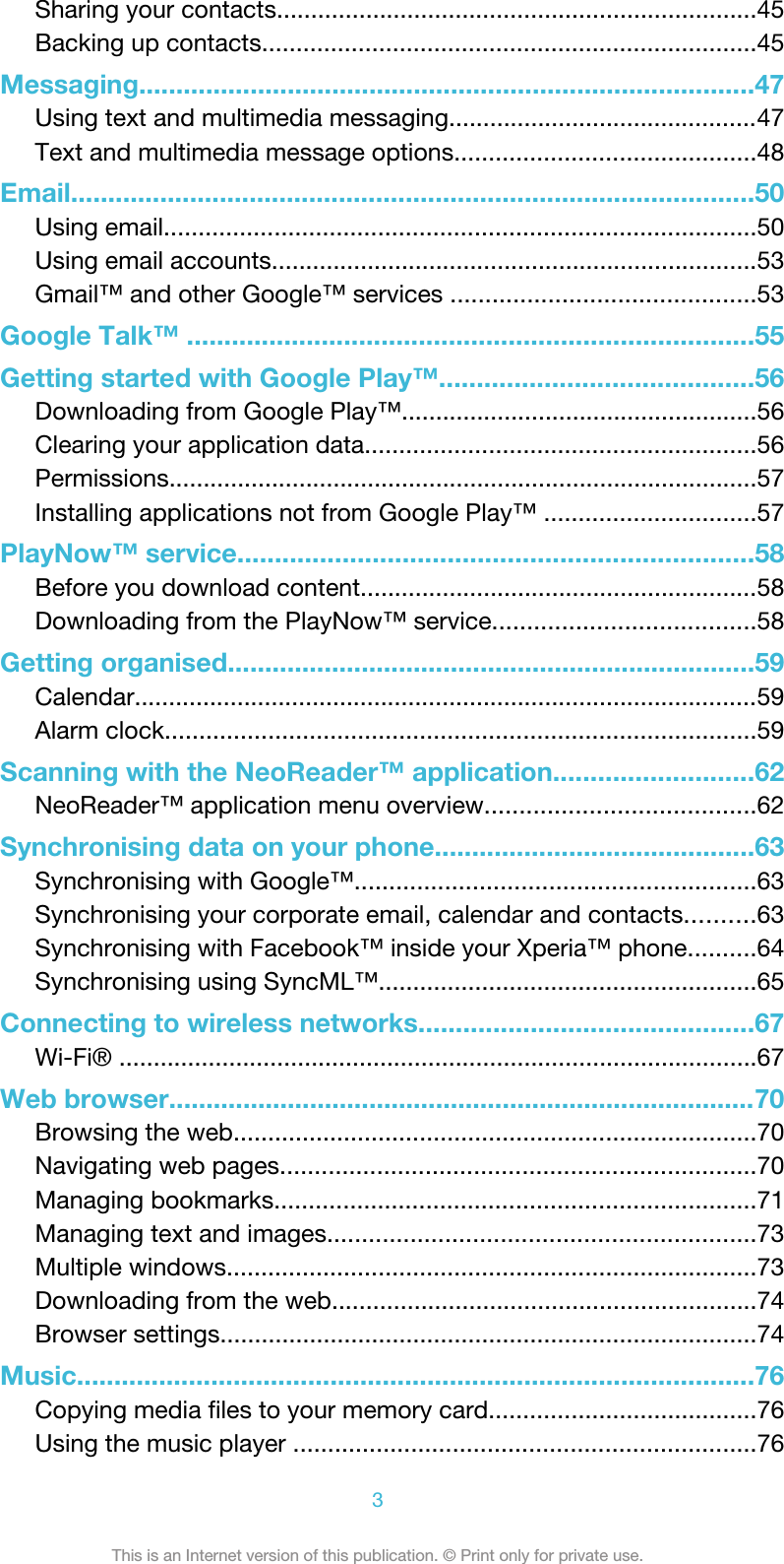 Sharing your contacts......................................................................45Backing up contacts........................................................................45Messaging...................................................................................47Using text and multimedia messaging.............................................47Text and multimedia message options............................................48Email............................................................................................50Using email......................................................................................50Using email accounts.......................................................................53Gmail™ and other Google™ services ............................................53Google Talk™ ............................................................................55Getting started with Google Play™..........................................56Downloading from Google Play™....................................................56Clearing your application data.........................................................56Permissions......................................................................................57Installing applications not from Google Play™ ...............................57PlayNow™ service.....................................................................58Before you download content..........................................................58Downloading from the PlayNow™ service......................................58Getting organised.......................................................................59Calendar...........................................................................................59Alarm clock......................................................................................59Scanning with the NeoReader™ application...........................62NeoReader™ application menu overview.......................................62Synchronising data on your phone...........................................63Synchronising with Google™..........................................................63Synchronising your corporate email, calendar and contacts..........63Synchronising with Facebook™ inside your Xperia™ phone..........64Synchronising using SyncML™.......................................................65Connecting to wireless networks.............................................67Wi-Fi® .............................................................................................67Web browser...............................................................................70Browsing the web............................................................................70Navigating web pages.....................................................................70Managing bookmarks......................................................................71Managing text and images..............................................................73Multiple windows.............................................................................73Downloading from the web..............................................................74Browser settings..............................................................................74Music...........................................................................................76Copying media files to your memory card.......................................76Using the music player ...................................................................763This is an Internet version of this publication. © Print only for private use.