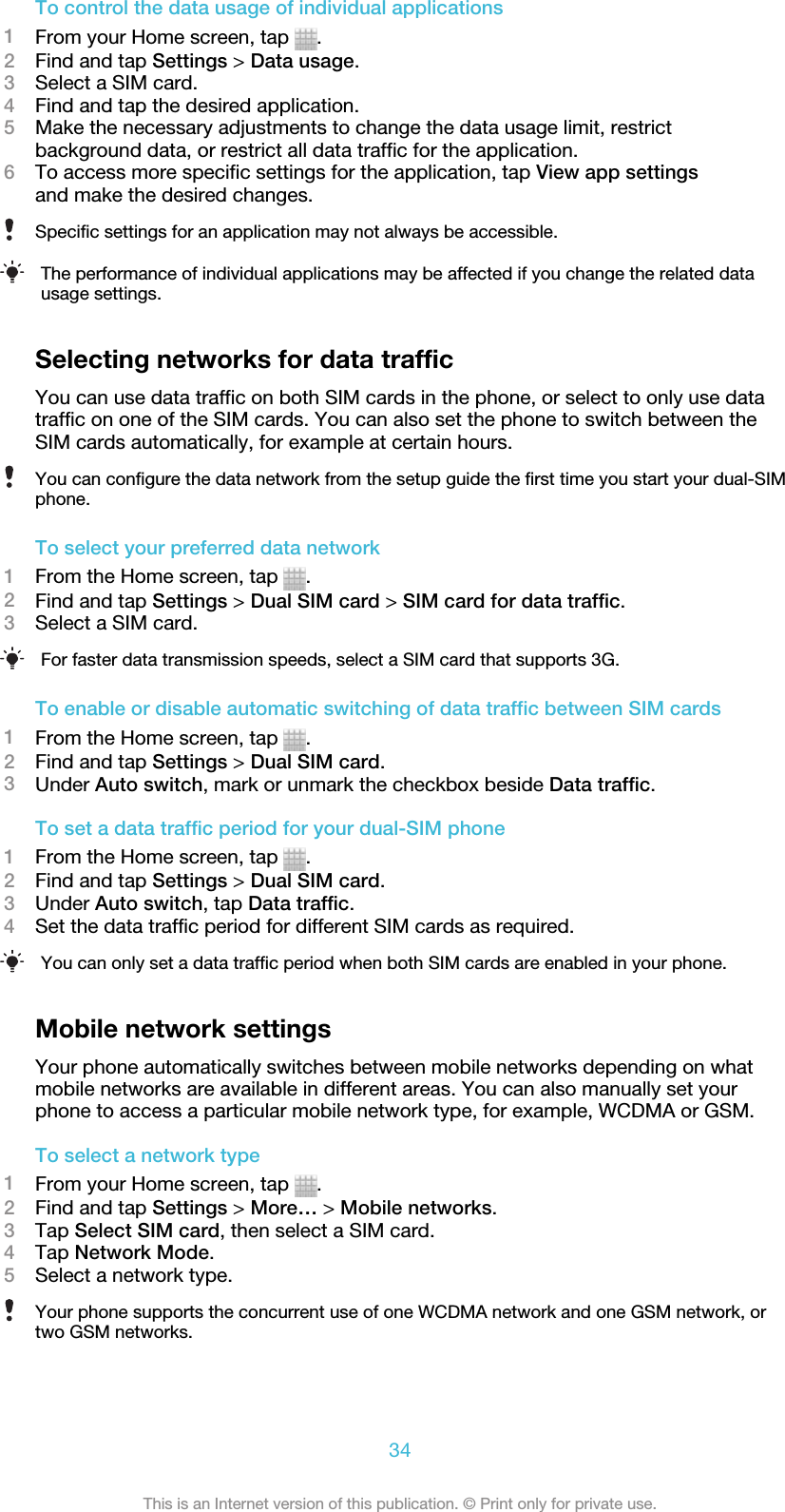 To control the data usage of individual applications1From your Home screen, tap  .2Find and tap Settings &gt; Data usage.3Select a SIM card.4Find and tap the desired application.5Make the necessary adjustments to change the data usage limit, restrictbackground data, or restrict all data traffic for the application.6To access more specific settings for the application, tap View app settingsand make the desired changes.Specific settings for an application may not always be accessible.The performance of individual applications may be affected if you change the related datausage settings.Selecting networks for data trafficYou can use data traffic on both SIM cards in the phone, or select to only use datatraffic on one of the SIM cards. You can also set the phone to switch between theSIM cards automatically, for example at certain hours.You can configure the data network from the setup guide the first time you start your dual-SIMphone.To select your preferred data network1From the Home screen, tap  .2Find and tap Settings &gt; Dual SIM card &gt; SIM card for data traffic.3Select a SIM card.For faster data transmission speeds, select a SIM card that supports 3G.To enable or disable automatic switching of data traffic between SIM cards1From the Home screen, tap  .2Find and tap Settings &gt; Dual SIM card.3Under Auto switch, mark or unmark the checkbox beside Data traffic.To set a data traffic period for your dual-SIM phone1From the Home screen, tap  .2Find and tap Settings &gt; Dual SIM card.3Under Auto switch, tap Data traffic.4Set the data traffic period for different SIM cards as required.You can only set a data traffic period when both SIM cards are enabled in your phone.Mobile network settingsYour phone automatically switches between mobile networks depending on whatmobile networks are available in different areas. You can also manually set yourphone to access a particular mobile network type, for example, WCDMA or GSM.To select a network type1From your Home screen, tap  .2Find and tap Settings &gt; More… &gt; Mobile networks.3Tap Select SIM card, then select a SIM card.4Tap Network Mode.5Select a network type.Your phone supports the concurrent use of one WCDMA network and one GSM network, ortwo GSM networks.34This is an Internet version of this publication. © Print only for private use.