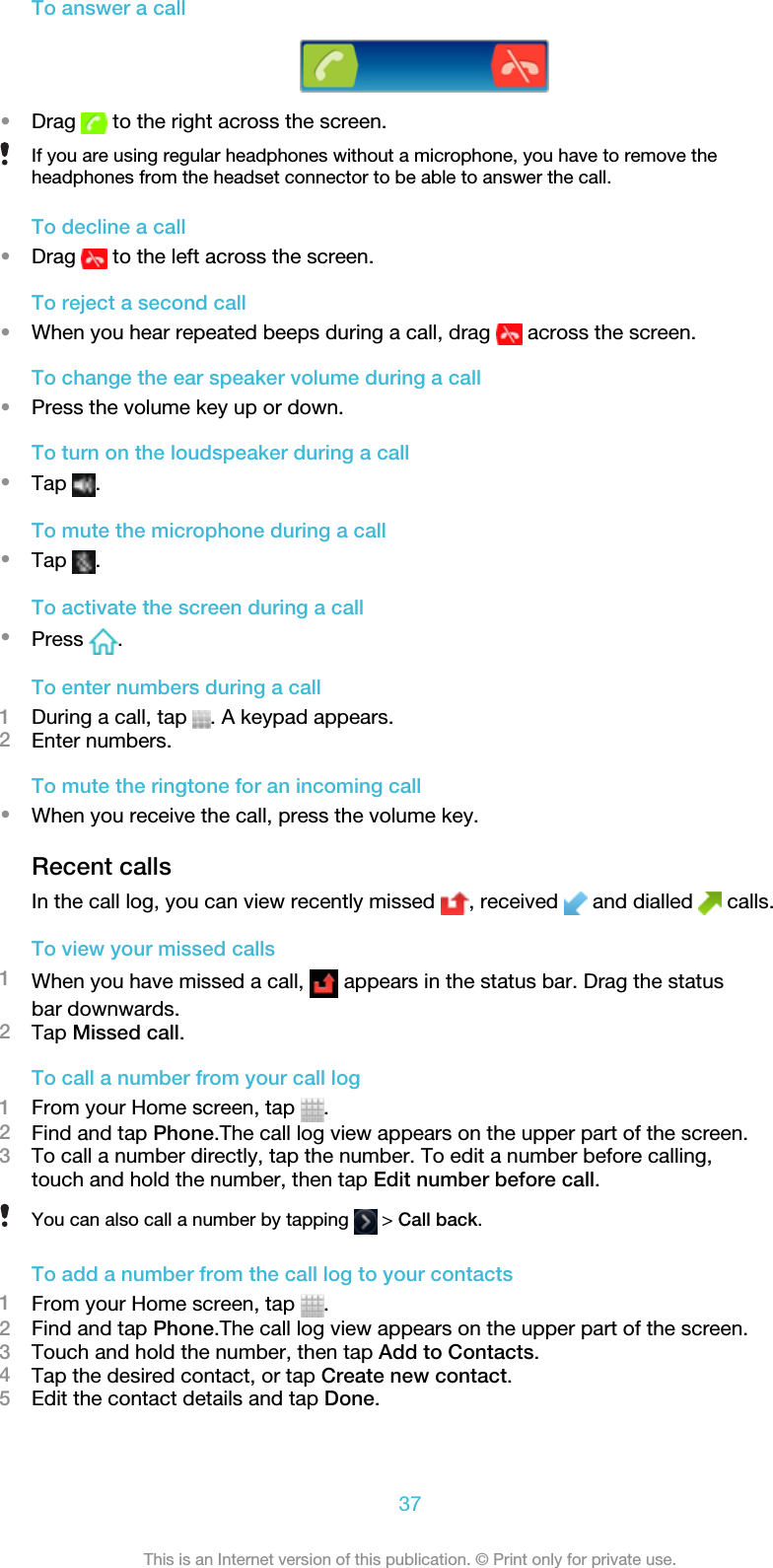 To answer a call•Drag   to the right across the screen.If you are using regular headphones without a microphone, you have to remove theheadphones from the headset connector to be able to answer the call.To decline a call•Drag   to the left across the screen.To reject a second call•When you hear repeated beeps during a call, drag   across the screen.To change the ear speaker volume during a call•Press the volume key up or down.To turn on the loudspeaker during a call•Tap  .To mute the microphone during a call•Tap  .To activate the screen during a call•Press  .To enter numbers during a call1During a call, tap  . A keypad appears.2Enter numbers.To mute the ringtone for an incoming call•When you receive the call, press the volume key.Recent callsIn the call log, you can view recently missed  , received   and dialled   calls.To view your missed calls1When you have missed a call,   appears in the status bar. Drag the statusbar downwards.2Tap Missed call.To call a number from your call log1From your Home screen, tap  .2Find and tap Phone.The call log view appears on the upper part of the screen.3To call a number directly, tap the number. To edit a number before calling,touch and hold the number, then tap Edit number before call.You can also call a number by tapping   &gt; Call back.To add a number from the call log to your contacts1From your Home screen, tap  .2Find and tap Phone.The call log view appears on the upper part of the screen.3Touch and hold the number, then tap Add to Contacts.4Tap the desired contact, or tap Create new contact.5Edit the contact details and tap Done.37This is an Internet version of this publication. © Print only for private use.