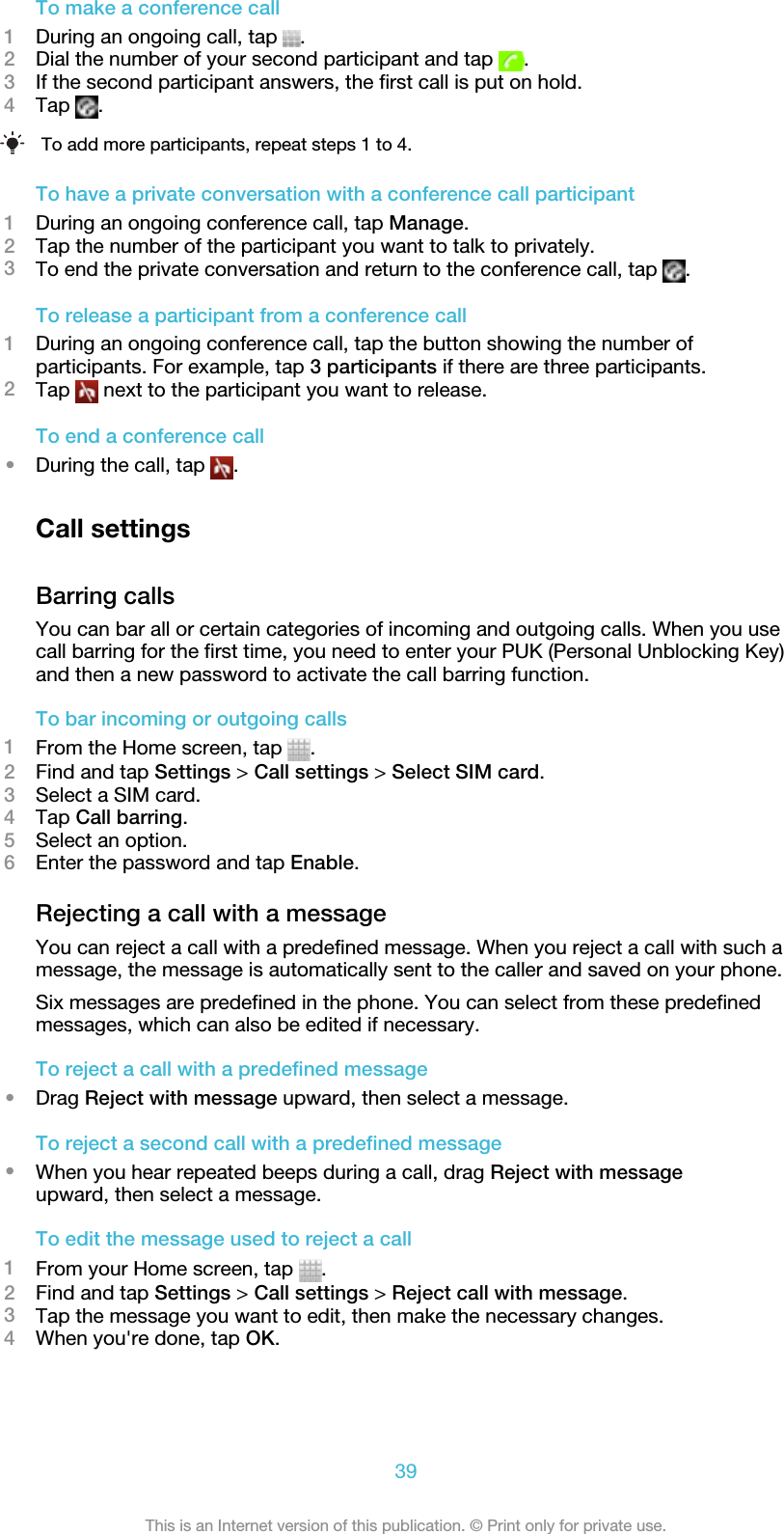 To make a conference call1During an ongoing call, tap  .2Dial the number of your second participant and tap  .3If the second participant answers, the first call is put on hold.4Tap  .To add more participants, repeat steps 1 to 4.To have a private conversation with a conference call participant1During an ongoing conference call, tap Manage.2Tap the number of the participant you want to talk to privately.3To end the private conversation and return to the conference call, tap  .To release a participant from a conference call1During an ongoing conference call, tap the button showing the number ofparticipants. For example, tap 3 participants if there are three participants.2Tap   next to the participant you want to release.To end a conference call•During the call, tap  .Call settingsBarring callsYou can bar all or certain categories of incoming and outgoing calls. When you usecall barring for the first time, you need to enter your PUK (Personal Unblocking Key)and then a new password to activate the call barring function.To bar incoming or outgoing calls1From the Home screen, tap  .2Find and tap Settings &gt; Call settings &gt; Select SIM card.3Select a SIM card.4Tap Call barring.5Select an option.6Enter the password and tap Enable.Rejecting a call with a messageYou can reject a call with a predefined message. When you reject a call with such amessage, the message is automatically sent to the caller and saved on your phone.Six messages are predefined in the phone. You can select from these predefinedmessages, which can also be edited if necessary.To reject a call with a predefined message•Drag Reject with message upward, then select a message.To reject a second call with a predefined message•When you hear repeated beeps during a call, drag Reject with messageupward, then select a message.To edit the message used to reject a call1From your Home screen, tap  .2Find and tap Settings &gt; Call settings &gt; Reject call with message.3Tap the message you want to edit, then make the necessary changes.4When you&apos;re done, tap OK.39This is an Internet version of this publication. © Print only for private use.