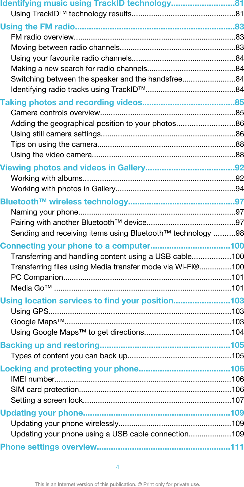 Identifying music using TrackID technology...........................81Using TrackID™ technology results................................................81Using the FM radio.....................................................................83FM radio overview............................................................................83Moving between radio channels......................................................83Using your favourite radio channels................................................84Making a new search for radio channels.........................................84Switching between the speaker and the handsfree.........................84Identifying radio tracks using TrackID™..........................................84Taking photos and recording videos........................................85Camera controls overview...............................................................85Adding the geographical position to your photos...........................86Using still camera settings...............................................................86Tips on using the camera.................................................................88Using the video camera...................................................................88Viewing photos and videos in Gallery......................................92Working with albums.......................................................................92Working with photos in Gallery........................................................94Bluetooth™ wireless technology..............................................97Naming your phone.........................................................................97Pairing with another Bluetooth™ device.........................................97Sending and receiving items using Bluetooth™ technology ..........98Connecting your phone to a computer..................................100Transferring and handling content using a USB cable..................100Transferring files using Media transfer mode via Wi-Fi®...............100PC Companion...............................................................................101Media Go™ ...................................................................................101Using location services to find your position........................103Using GPS.....................................................................................103Google Maps™..............................................................................103Using Google Maps™ to get directions.........................................104Backing up and restoring........................................................105Types of content you can back up................................................105Locking and protecting your phone.......................................106IMEI number...................................................................................106SIM card protection.......................................................................106Setting a screen lock.....................................................................107Updating your phone...............................................................109Updating your phone wirelessly.....................................................109Updating your phone using a USB cable connection....................109Phone settings overview.........................................................1114This is an Internet version of this publication. © Print only for private use.