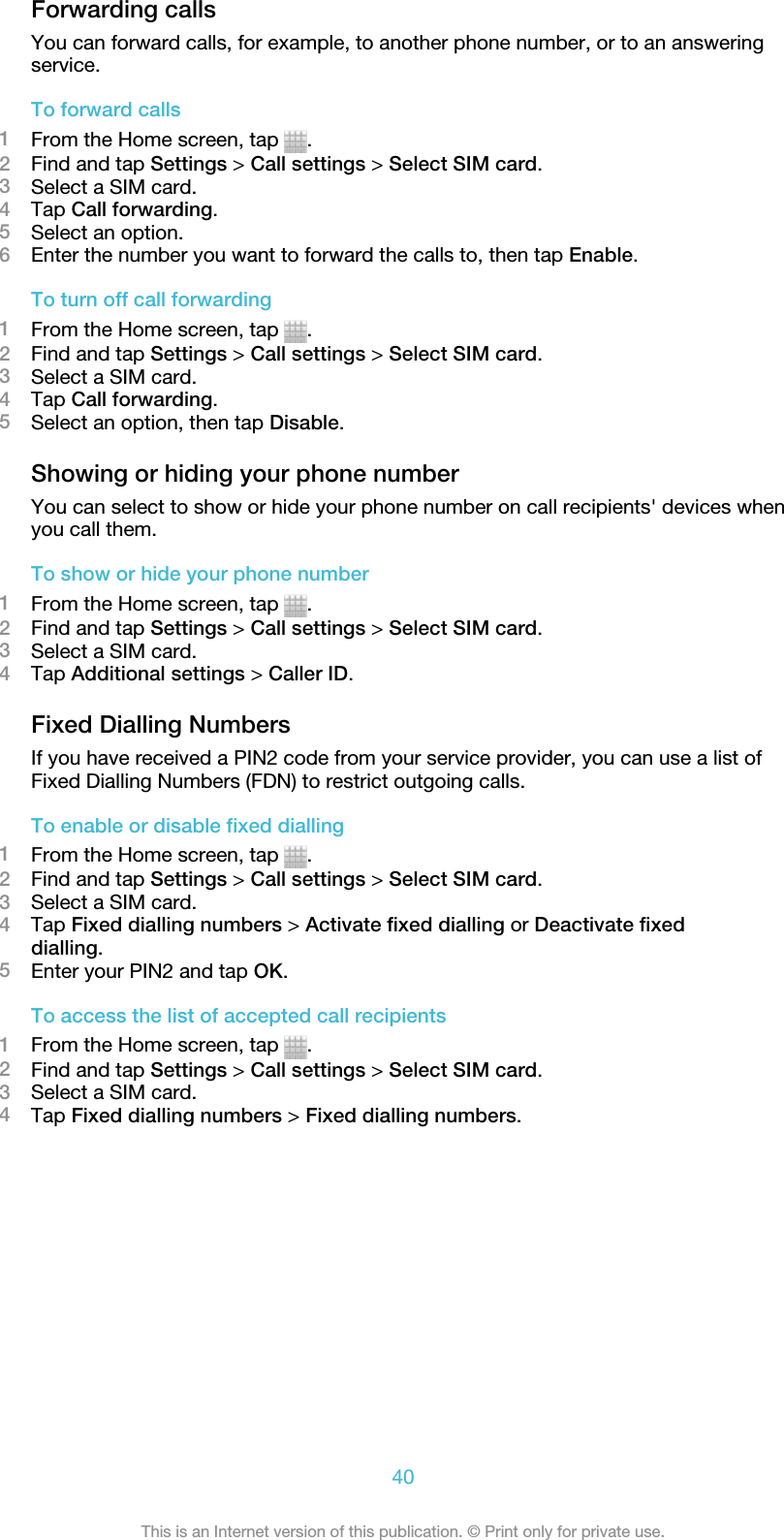 Forwarding callsYou can forward calls, for example, to another phone number, or to an answeringservice.To forward calls1From the Home screen, tap  .2Find and tap Settings &gt; Call settings &gt; Select SIM card.3Select a SIM card.4Tap Call forwarding.5Select an option.6Enter the number you want to forward the calls to, then tap Enable.To turn off call forwarding1From the Home screen, tap  .2Find and tap Settings &gt; Call settings &gt; Select SIM card.3Select a SIM card.4Tap Call forwarding.5Select an option, then tap Disable.Showing or hiding your phone numberYou can select to show or hide your phone number on call recipients&apos; devices whenyou call them.To show or hide your phone number1From the Home screen, tap  .2Find and tap Settings &gt; Call settings &gt; Select SIM card.3Select a SIM card.4Tap Additional settings &gt; Caller ID.Fixed Dialling NumbersIf you have received a PIN2 code from your service provider, you can use a list ofFixed Dialling Numbers (FDN) to restrict outgoing calls.To enable or disable fixed dialling1From the Home screen, tap  .2Find and tap Settings &gt; Call settings &gt; Select SIM card.3Select a SIM card.4Tap Fixed dialling numbers &gt; Activate fixed dialling or Deactivate fixeddialling.5Enter your PIN2 and tap OK.To access the list of accepted call recipients1From the Home screen, tap  .2Find and tap Settings &gt; Call settings &gt; Select SIM card.3Select a SIM card.4Tap Fixed dialling numbers &gt; Fixed dialling numbers.40This is an Internet version of this publication. © Print only for private use.