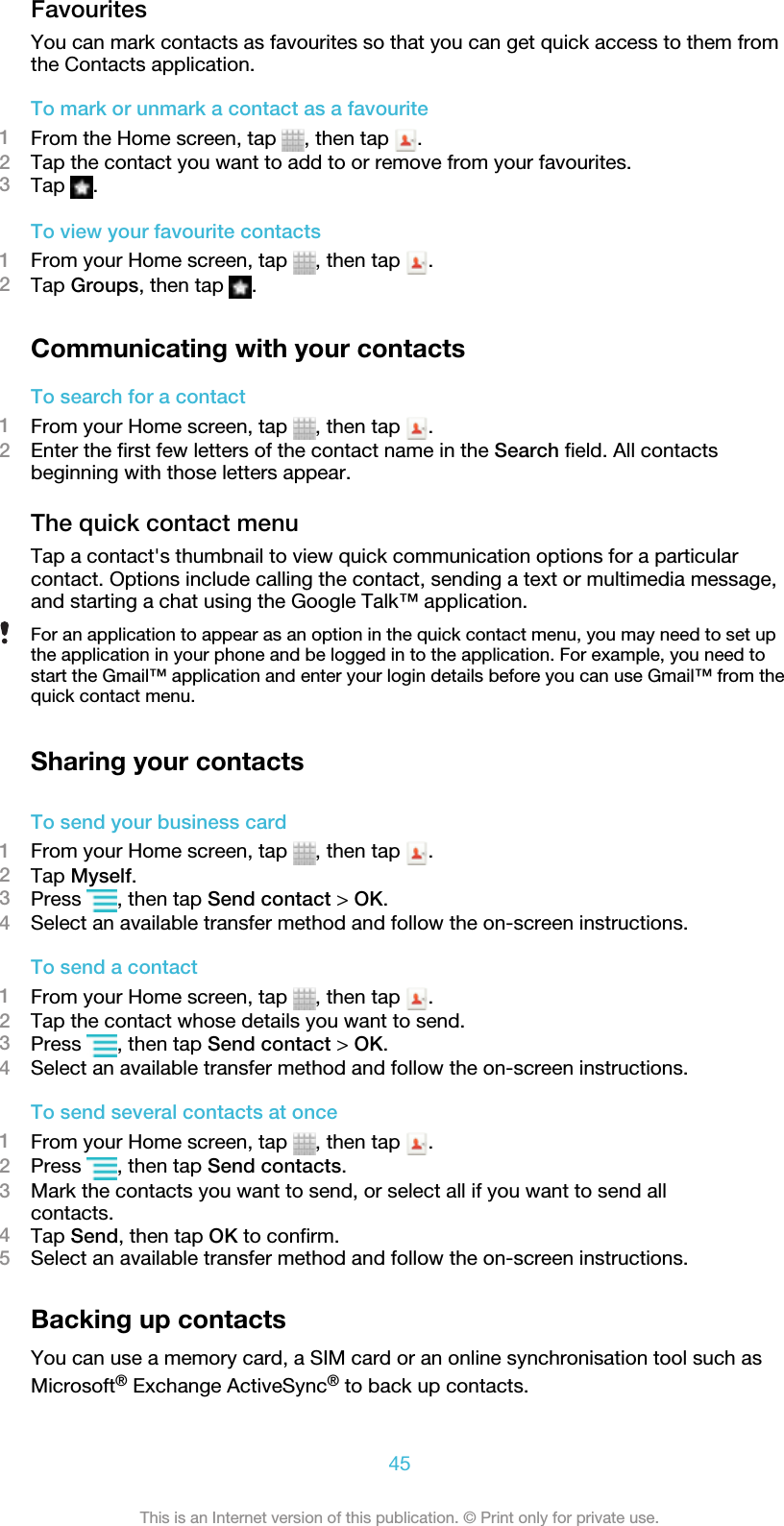 FavouritesYou can mark contacts as favourites so that you can get quick access to them fromthe Contacts application.To mark or unmark a contact as a favourite1From the Home screen, tap  , then tap  .2Tap the contact you want to add to or remove from your favourites.3Tap  .To view your favourite contacts1From your Home screen, tap  , then tap  .2Tap Groups, then tap  .Communicating with your contactsTo search for a contact1From your Home screen, tap  , then tap  .2Enter the first few letters of the contact name in the Search field. All contactsbeginning with those letters appear.The quick contact menuTap a contact&apos;s thumbnail to view quick communication options for a particularcontact. Options include calling the contact, sending a text or multimedia message,and starting a chat using the Google Talk™ application.For an application to appear as an option in the quick contact menu, you may need to set upthe application in your phone and be logged in to the application. For example, you need tostart the Gmail™ application and enter your login details before you can use Gmail™ from thequick contact menu.Sharing your contactsTo send your business card1From your Home screen, tap  , then tap  .2Tap Myself.3Press  , then tap Send contact &gt; OK.4Select an available transfer method and follow the on-screen instructions.To send a contact1From your Home screen, tap  , then tap  .2Tap the contact whose details you want to send.3Press  , then tap Send contact &gt; OK.4Select an available transfer method and follow the on-screen instructions.To send several contacts at once1From your Home screen, tap  , then tap  .2Press  , then tap Send contacts.3Mark the contacts you want to send, or select all if you want to send allcontacts.4Tap Send, then tap OK to confirm.5Select an available transfer method and follow the on-screen instructions.Backing up contactsYou can use a memory card, a SIM card or an online synchronisation tool such asMicrosoft® Exchange ActiveSync® to back up contacts.45This is an Internet version of this publication. © Print only for private use.