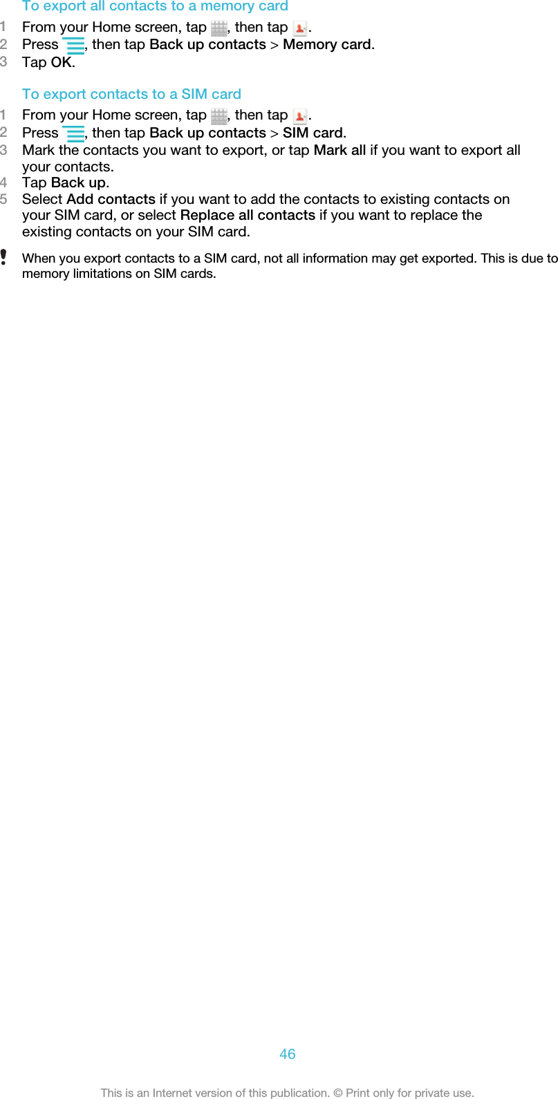 To export all contacts to a memory card1From your Home screen, tap  , then tap  .2Press  , then tap Back up contacts &gt; Memory card.3Tap OK.To export contacts to a SIM card1From your Home screen, tap  , then tap  .2Press  , then tap Back up contacts &gt; SIM card.3Mark the contacts you want to export, or tap Mark all if you want to export allyour contacts.4Tap Back up.5Select Add contacts if you want to add the contacts to existing contacts onyour SIM card, or select Replace all contacts if you want to replace theexisting contacts on your SIM card.When you export contacts to a SIM card, not all information may get exported. This is due tomemory limitations on SIM cards.46This is an Internet version of this publication. © Print only for private use.