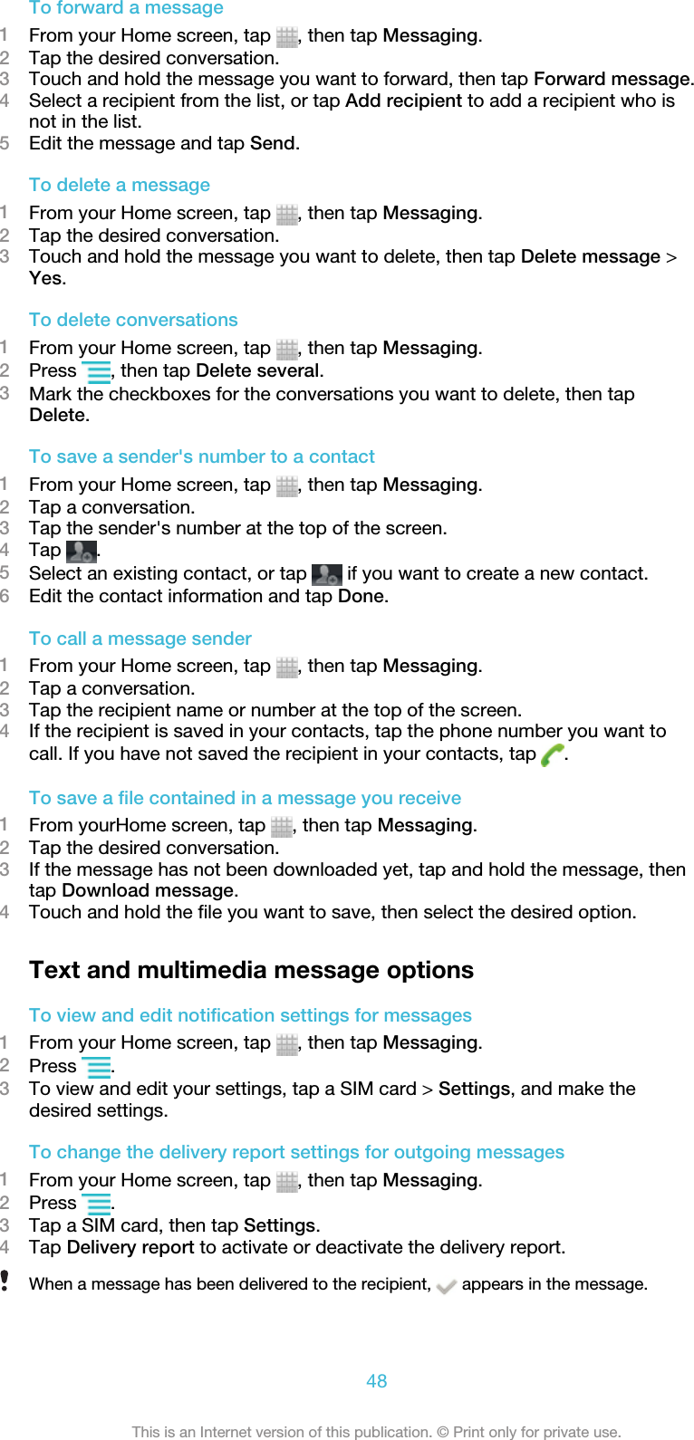 To forward a message1From your Home screen, tap  , then tap Messaging.2Tap the desired conversation.3Touch and hold the message you want to forward, then tap Forward message.4Select a recipient from the list, or tap Add recipient to add a recipient who isnot in the list.5Edit the message and tap Send.To delete a message1From your Home screen, tap  , then tap Messaging.2Tap the desired conversation.3Touch and hold the message you want to delete, then tap Delete message &gt;Yes.To delete conversations1From your Home screen, tap  , then tap Messaging.2Press  , then tap Delete several.3Mark the checkboxes for the conversations you want to delete, then tapDelete.To save a sender&apos;s number to a contact1From your Home screen, tap  , then tap Messaging.2Tap a conversation.3Tap the sender&apos;s number at the top of the screen.4Tap  .5Select an existing contact, or tap   if you want to create a new contact.6Edit the contact information and tap Done.To call a message sender1From your Home screen, tap  , then tap Messaging.2Tap a conversation.3Tap the recipient name or number at the top of the screen.4If the recipient is saved in your contacts, tap the phone number you want tocall. If you have not saved the recipient in your contacts, tap  .To save a file contained in a message you receive1From yourHome screen, tap  , then tap Messaging.2Tap the desired conversation.3If the message has not been downloaded yet, tap and hold the message, thentap Download message.4Touch and hold the file you want to save, then select the desired option.Text and multimedia message optionsTo view and edit notification settings for messages1From your Home screen, tap  , then tap Messaging.2Press  .3To view and edit your settings, tap a SIM card &gt; Settings, and make thedesired settings.To change the delivery report settings for outgoing messages1From your Home screen, tap  , then tap Messaging.2Press  .3Tap a SIM card, then tap Settings.4Tap Delivery report to activate or deactivate the delivery report.When a message has been delivered to the recipient,   appears in the message.48This is an Internet version of this publication. © Print only for private use.