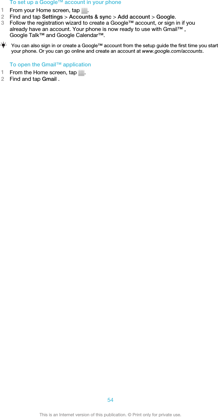 To set up a Google™ account in your phone1From your Home screen, tap  .2Find and tap Settings &gt; Accounts &amp; sync &gt; Add account &gt; Google.3Follow the registration wizard to create a Google™ account, or sign in if youalready have an account. Your phone is now ready to use with Gmail™ ,Google Talk™ and Google Calendar™.You can also sign in or create a Google™ account from the setup guide the first time you startyour phone. Or you can go online and create an account at www.google.com/accounts.To open the Gmail™ application1From the Home screen, tap  .2Find and tap Gmail .54This is an Internet version of this publication. © Print only for private use.