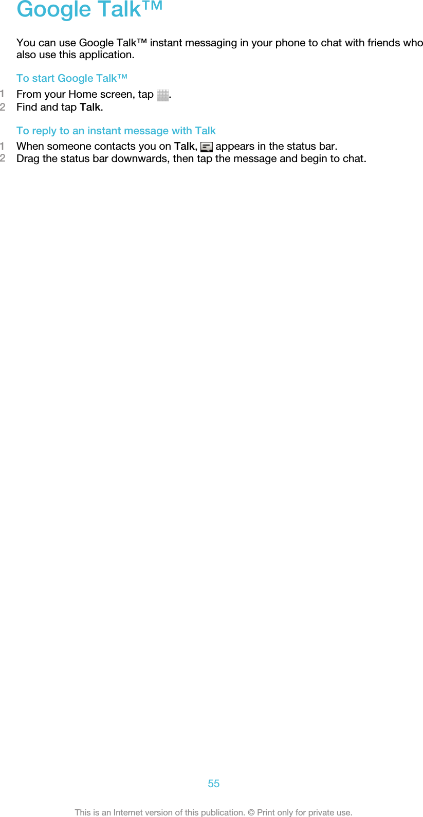 Google Talk™You can use Google Talk™ instant messaging in your phone to chat with friends whoalso use this application.To start Google Talk™1From your Home screen, tap  .2Find and tap Talk.To reply to an instant message with Talk1When someone contacts you on Talk,   appears in the status bar.2Drag the status bar downwards, then tap the message and begin to chat.55This is an Internet version of this publication. © Print only for private use.