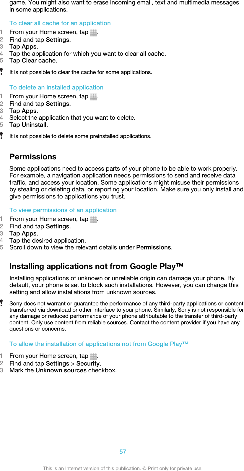 game. You might also want to erase incoming email, text and multimedia messagesin some applications.To clear all cache for an application1From your Home screen, tap  .2Find and tap Settings.3Tap Apps.4Tap the application for which you want to clear all cache.5Tap Clear cache.It is not possible to clear the cache for some applications.To delete an installed application1From your Home screen, tap  .2Find and tap Settings.3Tap Apps.4Select the application that you want to delete.5Tap Uninstall.It is not possible to delete some preinstalled applications.PermissionsSome applications need to access parts of your phone to be able to work properly.For example, a navigation application needs permissions to send and receive datatraffic, and access your location. Some applications might misuse their permissionsby stealing or deleting data, or reporting your location. Make sure you only install andgive permissions to applications you trust.To view permissions of an application1From your Home screen, tap  .2Find and tap Settings.3Tap Apps.4Tap the desired application.5Scroll down to view the relevant details under Permissions.Installing applications not from Google Play™Installing applications of unknown or unreliable origin can damage your phone. Bydefault, your phone is set to block such installations. However, you can change thissetting and allow installations from unknown sources.Sony does not warrant or guarantee the performance of any third-party applications or contenttransferred via download or other interface to your phone. Similarly, Sony is not responsible forany damage or reduced performance of your phone attributable to the transfer of third-partycontent. Only use content from reliable sources. Contact the content provider if you have anyquestions or concerns.To allow the installation of applications not from Google Play™1From your Home screen, tap  .2Find and tap Settings &gt; Security.3Mark the Unknown sources checkbox.57This is an Internet version of this publication. © Print only for private use.