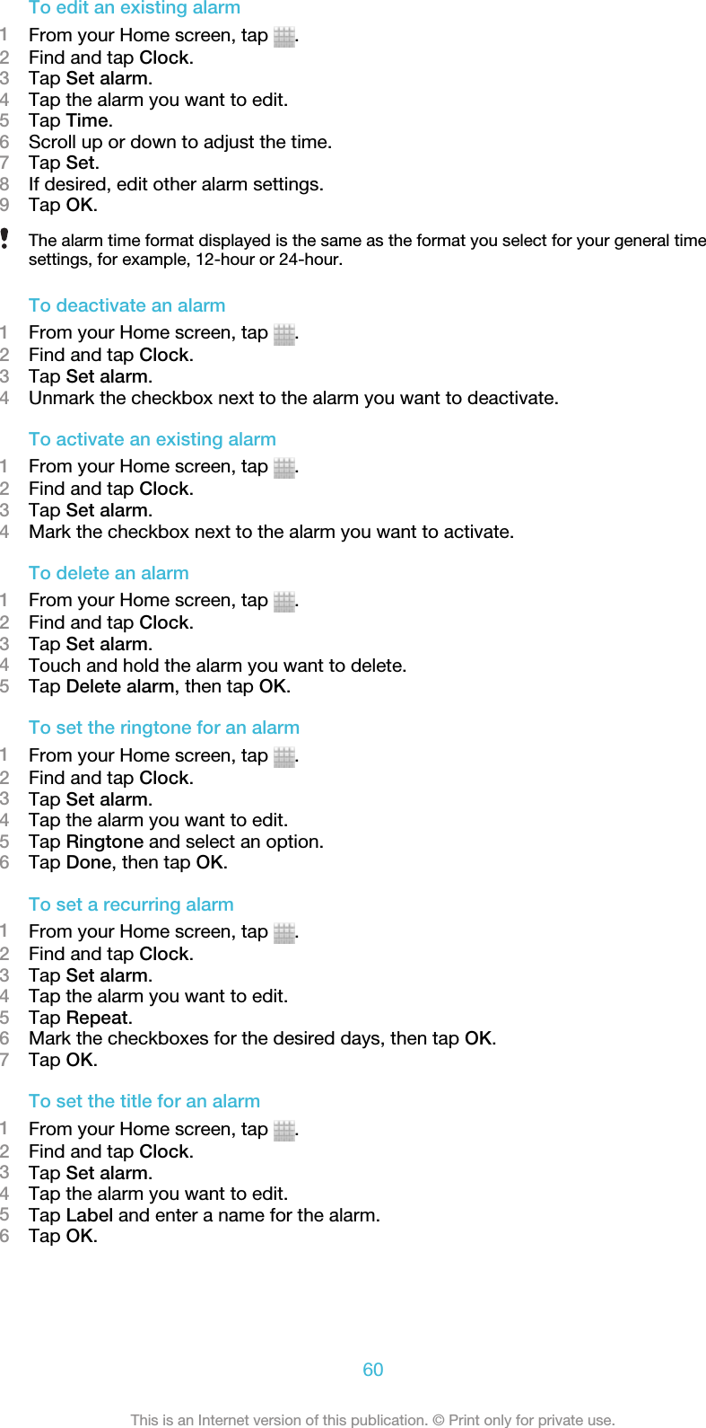 To edit an existing alarm1From your Home screen, tap  .2Find and tap Clock.3Tap Set alarm.4Tap the alarm you want to edit.5Tap Time.6Scroll up or down to adjust the time.7Tap Set.8If desired, edit other alarm settings.9Tap OK.The alarm time format displayed is the same as the format you select for your general timesettings, for example, 12-hour or 24-hour.To deactivate an alarm1From your Home screen, tap  .2Find and tap Clock.3Tap Set alarm.4Unmark the checkbox next to the alarm you want to deactivate.To activate an existing alarm1From your Home screen, tap  .2Find and tap Clock.3Tap Set alarm.4Mark the checkbox next to the alarm you want to activate.To delete an alarm1From your Home screen, tap  .2Find and tap Clock.3Tap Set alarm.4Touch and hold the alarm you want to delete.5Tap Delete alarm, then tap OK.To set the ringtone for an alarm1From your Home screen, tap  .2Find and tap Clock.3Tap Set alarm.4Tap the alarm you want to edit.5Tap Ringtone and select an option.6Tap Done, then tap OK.To set a recurring alarm1From your Home screen, tap  .2Find and tap Clock.3Tap Set alarm.4Tap the alarm you want to edit.5Tap Repeat.6Mark the checkboxes for the desired days, then tap OK.7Tap OK.To set the title for an alarm1From your Home screen, tap  .2Find and tap Clock.3Tap Set alarm.4Tap the alarm you want to edit.5Tap Label and enter a name for the alarm.6Tap OK.60This is an Internet version of this publication. © Print only for private use.