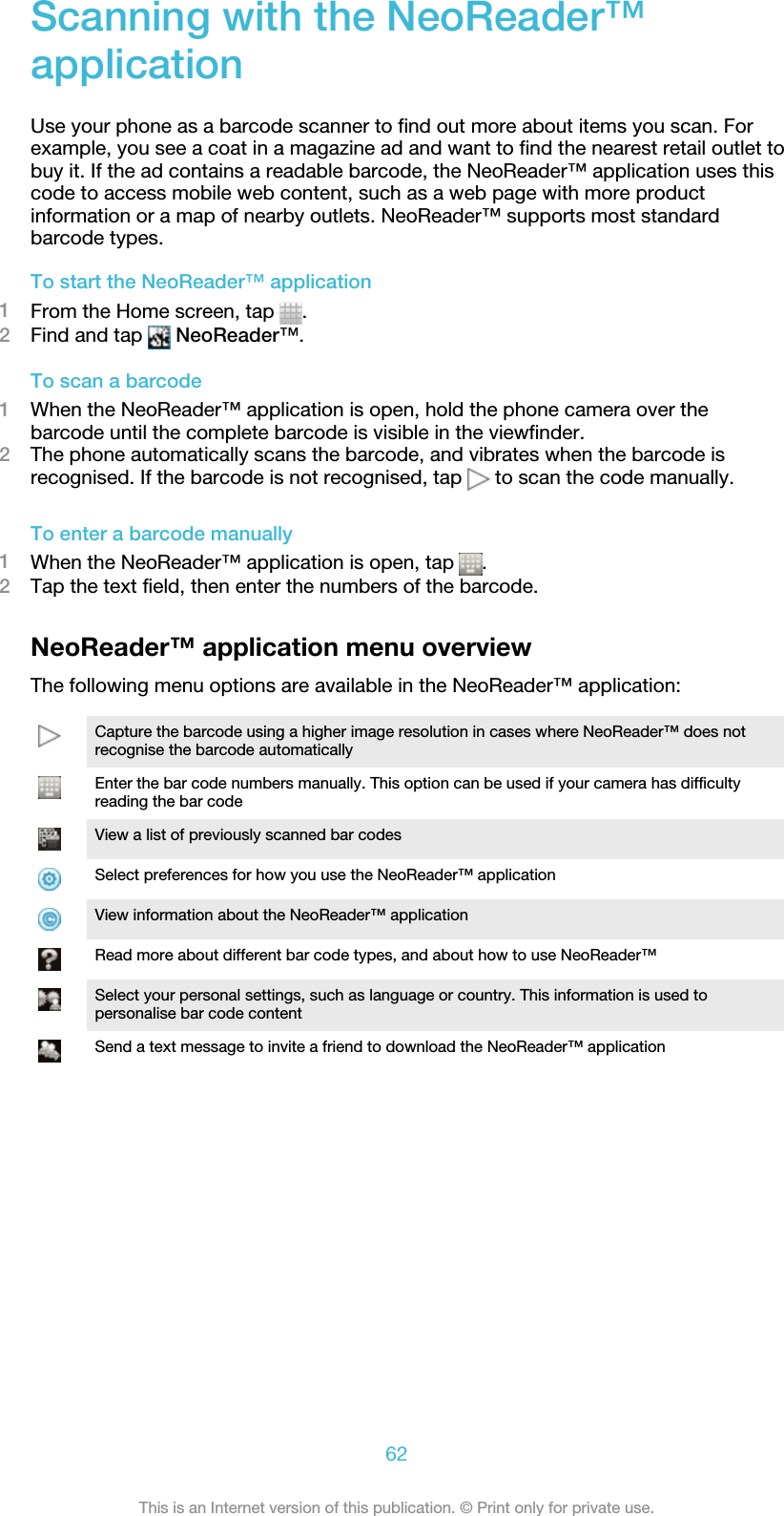 Scanning with the NeoReader™applicationUse your phone as a barcode scanner to find out more about items you scan. Forexample, you see a coat in a magazine ad and want to find the nearest retail outlet tobuy it. If the ad contains a readable barcode, the NeoReader™ application uses thiscode to access mobile web content, such as a web page with more productinformation or a map of nearby outlets. NeoReader™ supports most standardbarcode types.To start the NeoReader™ application1From the Home screen, tap  .2Find and tap   NeoReader™.To scan a barcode1When the NeoReader™ application is open, hold the phone camera over thebarcode until the complete barcode is visible in the viewfinder.2The phone automatically scans the barcode, and vibrates when the barcode isrecognised. If the barcode is not recognised, tap   to scan the code manually.To enter a barcode manually1When the NeoReader™ application is open, tap  .2Tap the text field, then enter the numbers of the barcode.NeoReader™ application menu overviewThe following menu options are available in the NeoReader™ application:Capture the barcode using a higher image resolution in cases where NeoReader™ does notrecognise the barcode automaticallyEnter the bar code numbers manually. This option can be used if your camera has difficultyreading the bar codeView a list of previously scanned bar codesSelect preferences for how you use the NeoReader™ applicationView information about the NeoReader™ applicationRead more about different bar code types, and about how to use NeoReader™Select your personal settings, such as language or country. This information is used topersonalise bar code contentSend a text message to invite a friend to download the NeoReader™ application62This is an Internet version of this publication. © Print only for private use.