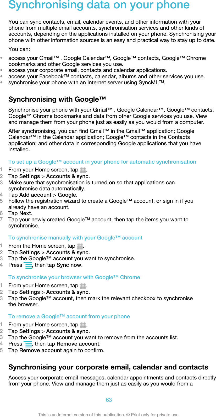 Synchronising data on your phoneYou can sync contacts, email, calendar events, and other information with yourphone from multiple email accounts, synchronisation services and other kinds ofaccounts, depending on the applications installed on your phone. Synchronising yourphone with other information sources is an easy and practical way to stay up to date.You can:•access your Gmail™ , Google Calendar™, Google™ contacts, Google™ Chromebookmarks and other Google services you use.•access your corporate email, contacts and calendar applications.•access your Facebook™ contacts, calendar, albums and other services you use.•synchronise your phone with an Internet server using SyncML™.Synchronising with Google™Synchronise your phone with your Gmail™ , Google Calendar™, Google™ contacts,Google™ Chrome bookmarks and data from other Google services you use. Viewand manage them from your phone just as easily as you would from a computer.After synchronising, you can find Gmail™ in the Gmail™ application; GoogleCalendar™ in the Calendar application; Google™ contacts in the Contactsapplication; and other data in corresponding Google applications that you haveinstalled.To set up a Google™ account in your phone for automatic synchronisation1From your Home screen, tap  .2Tap Settings &gt; Accounts &amp; sync.3Make sure that synchronisation is turned on so that applications cansynchronise data automatically.4Tap Add account &gt; Google.5Follow the registration wizard to create a Google™ account, or sign in if youalready have an account.6Tap Next.7Tap your newly created Google™ account, then tap the items you want tosynchronise.To synchronise manually with your Google™ account1From the Home screen, tap  .2Tap Settings &gt; Accounts &amp; sync.3Tap the Google™ account you want to synchronise.4Press  , then tap Sync now.To synchronise your browser with Google™ Chrome1From your Home screen, tap  .2Tap Settings &gt; Accounts &amp; sync.3Tap the Google™ account, then mark the relevant checkbox to synchronisethe browser.To remove a Google™ account from your phone1From your Home screen, tap  .2Tap Settings &gt; Accounts &amp; sync.3Tap the Google™ account you want to remove from the accounts list.4Press  , then tap Remove account.5Tap Remove account again to confirm.Synchronising your corporate email, calendar and contactsAccess your corporate email messages, calendar appointments and contacts directlyfrom your phone. View and manage them just as easily as you would from a63This is an Internet version of this publication. © Print only for private use.