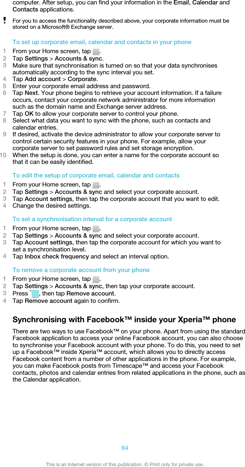 computer. After setup, you can find your information in the Email, Calendar andContacts applications.For you to access the functionality described above, your corporate information must bestored on a Microsoft® Exchange server.To set up corporate email, calendar and contacts in your phone1From your Home screen, tap  .2Tap Settings &gt; Accounts &amp; sync.3Make sure that synchronisation is turned on so that your data synchronisesautomatically according to the sync interval you set.4Tap Add account &gt; Corporate.5Enter your corporate email address and password.6Tap Next. Your phone begins to retrieve your account information. If a failureoccurs, contact your corporate network administrator for more informationsuch as the domain name and Exchange server address.7Tap OK to allow your corporate server to control your phone.8Select what data you want to sync with the phone, such as contacts andcalendar entries.9If desired, activate the device administrator to allow your corporate server tocontrol certain security features in your phone. For example, allow yourcorporate server to set password rules and set storage encryption.10 When the setup is done, you can enter a name for the corporate account sothat it can be easily identified.To edit the setup of corporate email, calendar and contacts1From your Home screen, tap  .2Tap Settings &gt; Accounts &amp; sync and select your corporate account.3Tap Account settings, then tap the corporate account that you want to edit.4Change the desired settings.To set a synchronisation interval for a corporate account1From your Home screen, tap  .2Tap Settings &gt; Accounts &amp; sync and select your corporate account.3Tap Account settings, then tap the corporate account for which you want toset a synchronisation level.4Tap Inbox check frequency and select an interval option.To remove a corporate account from your phone1From your Home screen, tap  .2Tap Settings &gt; Accounts &amp; sync, then tap your corporate account.3Press  , then tap Remove account.4Tap Remove account again to confirm.Synchronising with Facebook™ inside your Xperia™ phoneThere are two ways to use Facebook™ on your phone. Apart from using the standardFacebook application to access your online Facebook account, you can also chooseto synchronise your Facebook account with your phone. To do this, you need to setup a Facebook™ inside Xperia™ account, which allows you to directly accessFacebook content from a number of other applications in the phone. For example,you can make Facebook posts from Timescape™ and access your Facebookcontacts, photos and calendar entries from related applications in the phone, such asthe Calendar application.64This is an Internet version of this publication. © Print only for private use.