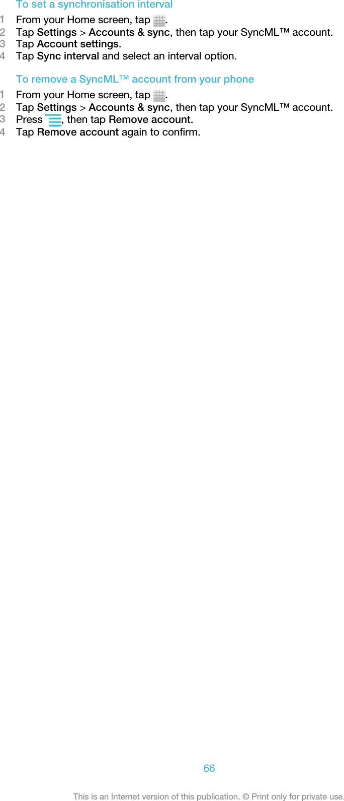 To set a synchronisation interval1From your Home screen, tap  .2Tap Settings &gt; Accounts &amp; sync, then tap your SyncML™ account.3Tap Account settings.4Tap Sync interval and select an interval option.To remove a SyncML™ account from your phone1From your Home screen, tap  .2Tap Settings &gt; Accounts &amp; sync, then tap your SyncML™ account.3Press  , then tap Remove account.4Tap Remove account again to confirm.66This is an Internet version of this publication. © Print only for private use.