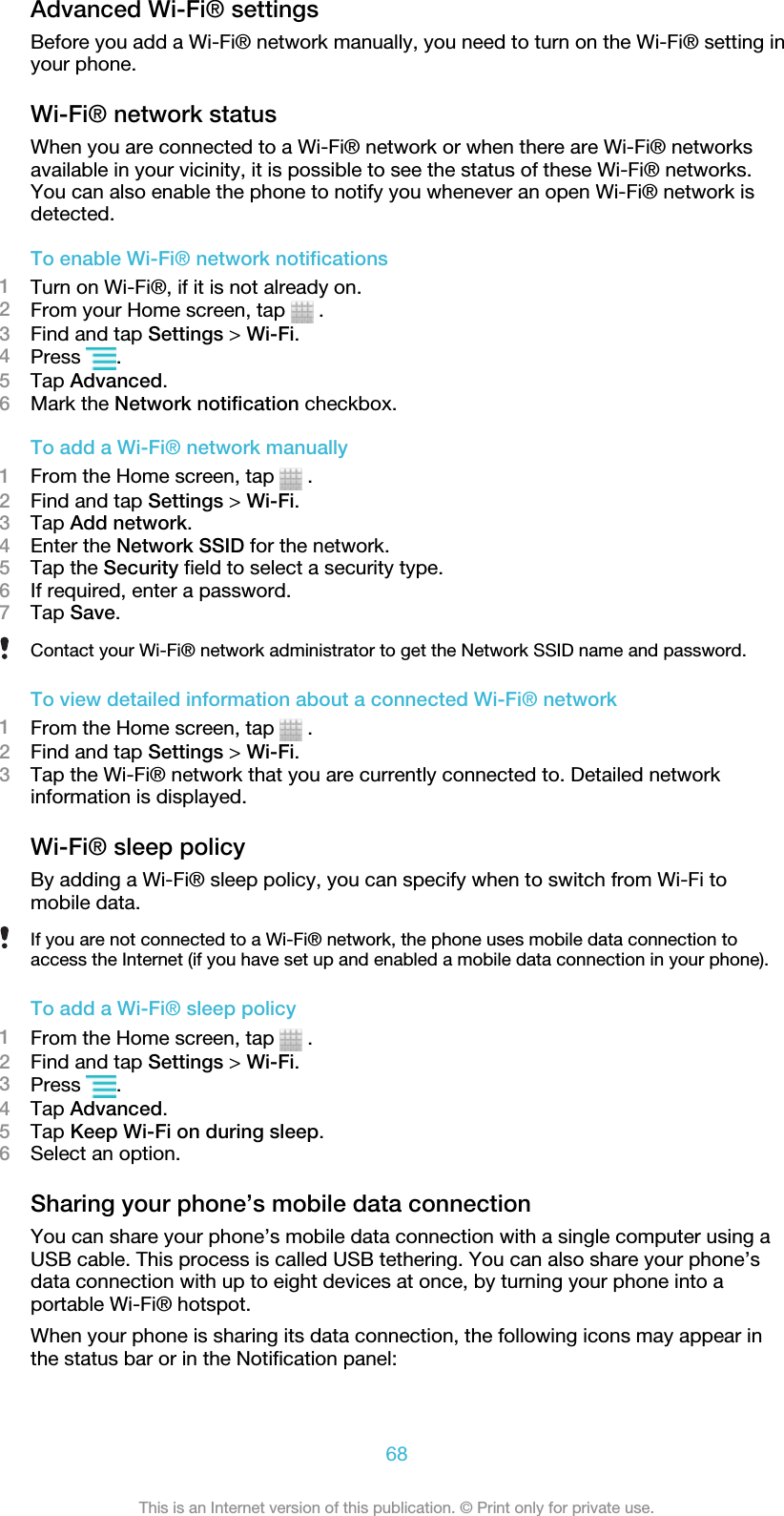 Advanced Wi-Fi® settingsBefore you add a Wi-Fi® network manually, you need to turn on the Wi-Fi® setting inyour phone.Wi-Fi® network statusWhen you are connected to a Wi-Fi® network or when there are Wi-Fi® networksavailable in your vicinity, it is possible to see the status of these Wi-Fi® networks.You can also enable the phone to notify you whenever an open Wi-Fi® network isdetected.To enable Wi-Fi® network notifications1Turn on Wi-Fi®, if it is not already on.2From your Home screen, tap   .3Find and tap Settings &gt; Wi-Fi.4Press  .5Tap Advanced.6Mark the Network notification checkbox.To add a Wi-Fi® network manually1From the Home screen, tap   .2Find and tap Settings &gt; Wi-Fi.3Tap Add network.4Enter the Network SSID for the network.5Tap the Security field to select a security type.6If required, enter a password.7Tap Save.Contact your Wi-Fi® network administrator to get the Network SSID name and password.To view detailed information about a connected Wi-Fi® network1From the Home screen, tap   .2Find and tap Settings &gt; Wi-Fi.3Tap the Wi-Fi® network that you are currently connected to. Detailed networkinformation is displayed.Wi-Fi® sleep policyBy adding a Wi-Fi® sleep policy, you can specify when to switch from Wi-Fi tomobile data.If you are not connected to a Wi-Fi® network, the phone uses mobile data connection toaccess the Internet (if you have set up and enabled a mobile data connection in your phone).To add a Wi-Fi® sleep policy1From the Home screen, tap   .2Find and tap Settings &gt; Wi-Fi.3Press  .4Tap Advanced.5Tap Keep Wi-Fi on during sleep.6Select an option.Sharing your phone’s mobile data connectionYou can share your phone’s mobile data connection with a single computer using aUSB cable. This process is called USB tethering. You can also share your phone’sdata connection with up to eight devices at once, by turning your phone into aportable Wi-Fi® hotspot.When your phone is sharing its data connection, the following icons may appear inthe status bar or in the Notification panel:68This is an Internet version of this publication. © Print only for private use.