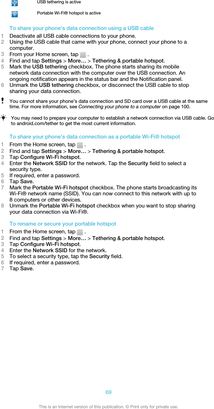 USB tethering is activePortable Wi-Fi® hotspot is activeTo share your phone’s data connection using a USB cable1Deactivate all USB cable connections to your phone.2Using the USB cable that came with your phone, connect your phone to acomputer.3From your Home screen, tap   .4Find and tap Settings &gt; More… &gt; Tethering &amp; portable hotspot.5Mark the USB tethering checkbox. The phone starts sharing its mobilenetwork data connection with the computer over the USB connection. Anongoing notification appears in the status bar and the Notification panel.6Unmark the USB tethering checkbox, or disconnect the USB cable to stopsharing your data connection.You cannot share your phone’s data connection and SD card over a USB cable at the sametime. For more information, see Connecting your phone to a computer on page 100.You may need to prepare your computer to establish a network connection via USB cable. Goto android.com/tether to get the most current information.To share your phone’s data connection as a portable Wi-Fi® hotspot1From the Home screen, tap   .2Find and tap Settings &gt; More… &gt; Tethering &amp; portable hotspot.3Tap Configure Wi-Fi hotspot.4Enter the Network SSID for the network. Tap the Security field to select asecurity type.5If required, enter a password.6Tap Save.7Mark the Portable Wi-Fi hotspot checkbox. The phone starts broadcasting itsWi-Fi® network name (SSID). You can now connect to this network with up to8 computers or other devices.8Unmark the Portable Wi-Fi hotspot checkbox when you want to stop sharingyour data connection via Wi-Fi®.To rename or secure your portable hotspot1From the Home screen, tap   .2Find and tap Settings &gt; More… &gt; Tethering &amp; portable hotspot.3Tap Configure Wi-Fi hotspot.4Enter the Network SSID for the network.5To select a security type, tap the Security field.6If required, enter a password.7Tap Save.69This is an Internet version of this publication. © Print only for private use.