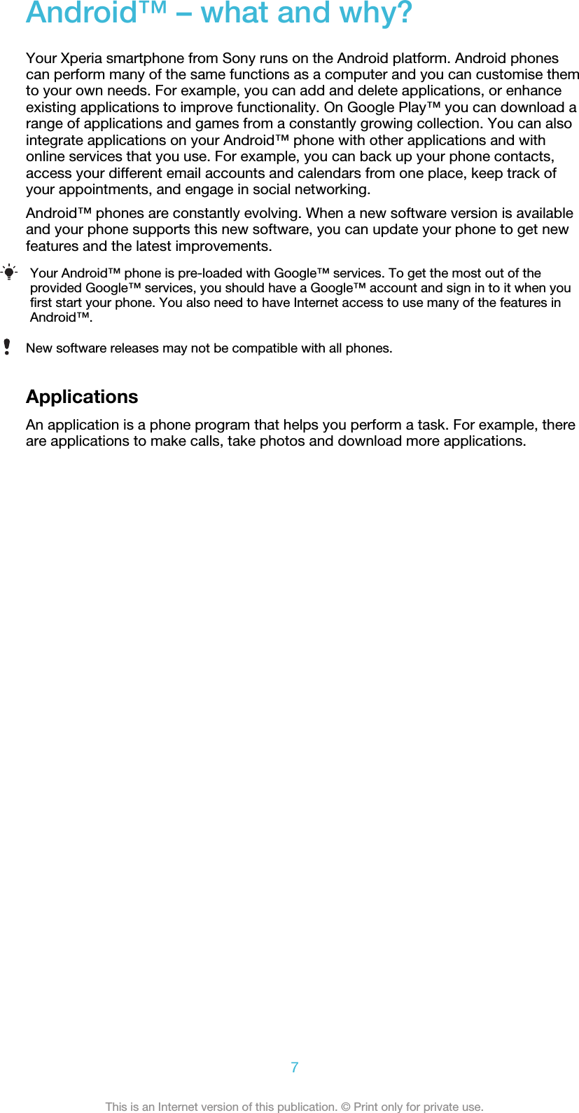 Android™ – what and why?Your Xperia smartphone from Sony runs on the Android platform. Android phonescan perform many of the same functions as a computer and you can customise themto your own needs. For example, you can add and delete applications, or enhanceexisting applications to improve functionality. On Google Play™ you can download arange of applications and games from a constantly growing collection. You can alsointegrate applications on your Android™ phone with other applications and withonline services that you use. For example, you can back up your phone contacts,access your different email accounts and calendars from one place, keep track ofyour appointments, and engage in social networking.Android™ phones are constantly evolving. When a new software version is availableand your phone supports this new software, you can update your phone to get newfeatures and the latest improvements.Your Android™ phone is pre-loaded with Google™ services. To get the most out of theprovided Google™ services, you should have a Google™ account and sign in to it when youfirst start your phone. You also need to have Internet access to use many of the features inAndroid™.New software releases may not be compatible with all phones.ApplicationsAn application is a phone program that helps you perform a task. For example, thereare applications to make calls, take photos and download more applications.7This is an Internet version of this publication. © Print only for private use.