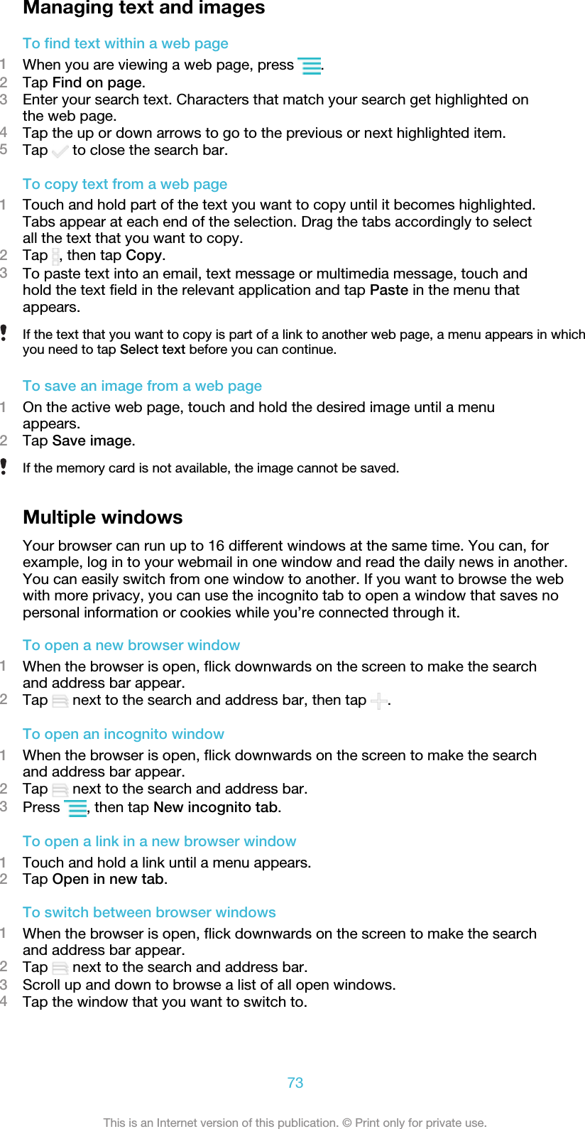 Managing text and imagesTo find text within a web page1When you are viewing a web page, press  .2Tap Find on page.3Enter your search text. Characters that match your search get highlighted onthe web page.4Tap the up or down arrows to go to the previous or next highlighted item.5Tap   to close the search bar.To copy text from a web page1Touch and hold part of the text you want to copy until it becomes highlighted.Tabs appear at each end of the selection. Drag the tabs accordingly to selectall the text that you want to copy.2Tap  , then tap Copy.3To paste text into an email, text message or multimedia message, touch andhold the text field in the relevant application and tap Paste in the menu thatappears.If the text that you want to copy is part of a link to another web page, a menu appears in whichyou need to tap Select text before you can continue.To save an image from a web page1On the active web page, touch and hold the desired image until a menuappears.2Tap Save image.If the memory card is not available, the image cannot be saved.Multiple windowsYour browser can run up to 16 different windows at the same time. You can, forexample, log in to your webmail in one window and read the daily news in another.You can easily switch from one window to another. If you want to browse the webwith more privacy, you can use the incognito tab to open a window that saves nopersonal information or cookies while you’re connected through it.To open a new browser window1When the browser is open, flick downwards on the screen to make the searchand address bar appear.2Tap   next to the search and address bar, then tap  .To open an incognito window1When the browser is open, flick downwards on the screen to make the searchand address bar appear.2Tap   next to the search and address bar.3Press  , then tap New incognito tab.To open a link in a new browser window1Touch and hold a link until a menu appears.2Tap Open in new tab.To switch between browser windows1When the browser is open, flick downwards on the screen to make the searchand address bar appear.2Tap   next to the search and address bar.3Scroll up and down to browse a list of all open windows.4Tap the window that you want to switch to.73This is an Internet version of this publication. © Print only for private use.