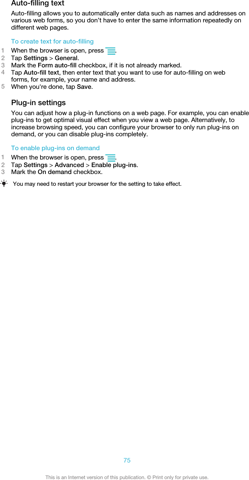 Auto-filling textAuto-filling allows you to automatically enter data such as names and addresses onvarious web forms, so you don’t have to enter the same information repeatedly ondifferent web pages.To create text for auto-filling1When the browser is open, press  .2Tap Settings &gt; General.3Mark the Form auto-fill checkbox, if it is not already marked.4Tap Auto-fill text, then enter text that you want to use for auto-filling on webforms, for example, your name and address.5When you&apos;re done, tap Save.Plug-in settingsYou can adjust how a plug-in functions on a web page. For example, you can enableplug-ins to get optimal visual effect when you view a web page. Alternatively, toincrease browsing speed, you can configure your browser to only run plug-ins ondemand, or you can disable plug-ins completely.To enable plug-ins on demand1When the browser is open, press  .2Tap Settings &gt; Advanced &gt; Enable plug-ins.3Mark the On demand checkbox.You may need to restart your browser for the setting to take effect.75This is an Internet version of this publication. © Print only for private use.