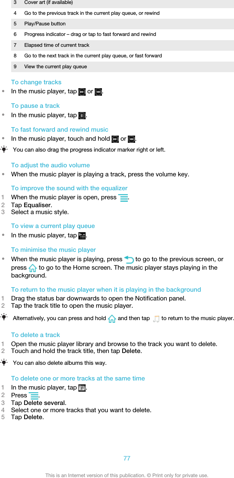 3 Cover art (if available)4 Go to the previous track in the current play queue, or rewind5 Play/Pause button6 Progress indicator – drag or tap to fast forward and rewind7 Elapsed time of current track8 Go to the next track in the current play queue, or fast forward9 View the current play queueTo change tracks•In the music player, tap   or  .To pause a track•In the music player, tap  .To fast forward and rewind music•In the music player, touch and hold   or  .You can also drag the progress indicator marker right or left.To adjust the audio volume•When the music player is playing a track, press the volume key.To improve the sound with the equalizer1When the music player is open, press  .2Tap Equaliser.3Select a music style.To view a current play queue•In the music player, tap  .To minimise the music player•When the music player is playing, press   to go to the previous screen, orpress   to go to the Home screen. The music player stays playing in thebackground.To return to the music player when it is playing in the background1Drag the status bar downwards to open the Notification panel.2Tap the track title to open the music player.Alternatively, you can press and hold   and then tap    to return to the music player.To delete a track1Open the music player library and browse to the track you want to delete.2Touch and hold the track title, then tap Delete.You can also delete albums this way.To delete one or more tracks at the same time1In the music player, tap  .2Press  .3Tap Delete several.4Select one or more tracks that you want to delete.5Tap Delete.77This is an Internet version of this publication. © Print only for private use.