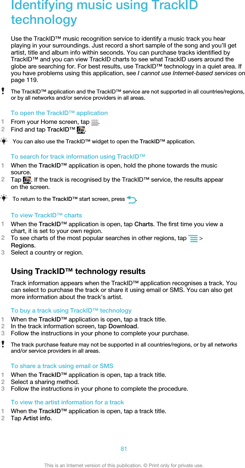 Identifying music using TrackIDtechnologyUse the TrackID™ music recognition service to identify a music track you hearplaying in your surroundings. Just record a short sample of the song and you’ll getartist, title and album info within seconds. You can purchase tracks identified byTrackID™ and you can view TrackID charts to see what TrackID users around theglobe are searching for. For best results, use TrackID™ technology in a quiet area. Ifyou have problems using this application, see I cannot use Internet-based services onpage 119.The TrackID™ application and the TrackID™ service are not supported in all countries/regions,or by all networks and/or service providers in all areas.To open the TrackID™ application1From your Home screen, tap  .2Find and tap TrackID™ .You can also use the TrackID™ widget to open the TrackID™ application.To search for track information using TrackID™1When the TrackID™ application is open, hold the phone towards the musicsource.2Tap  . If the track is recognised by the TrackID™ service, the results appearon the screen.To return to the TrackID™ start screen, press  .To view TrackID™ charts1When the TrackID™ application is open, tap Charts. The first time you view achart, it is set to your own region.2To see charts of the most popular searches in other regions, tap   &gt;Regions.3Select a country or region.Using TrackID™ technology resultsTrack information appears when the TrackID™ application recognises a track. Youcan select to purchase the track or share it using email or SMS. You can also getmore information about the track&apos;s artist.To buy a track using TrackID™ technology1When the TrackID™ application is open, tap a track title.2In the track information screen, tap Download.3Follow the instructions in your phone to complete your purchase.The track purchase feature may not be supported in all countries/regions, or by all networksand/or service providers in all areas.To share a track using email or SMS1When the TrackID™ application is open, tap a track title.2Select a sharing method.3Follow the instructions in your phone to complete the procedure.To view the artist information for a track1When the TrackID™ application is open, tap a track title.2Tap Artist info.81This is an Internet version of this publication. © Print only for private use.