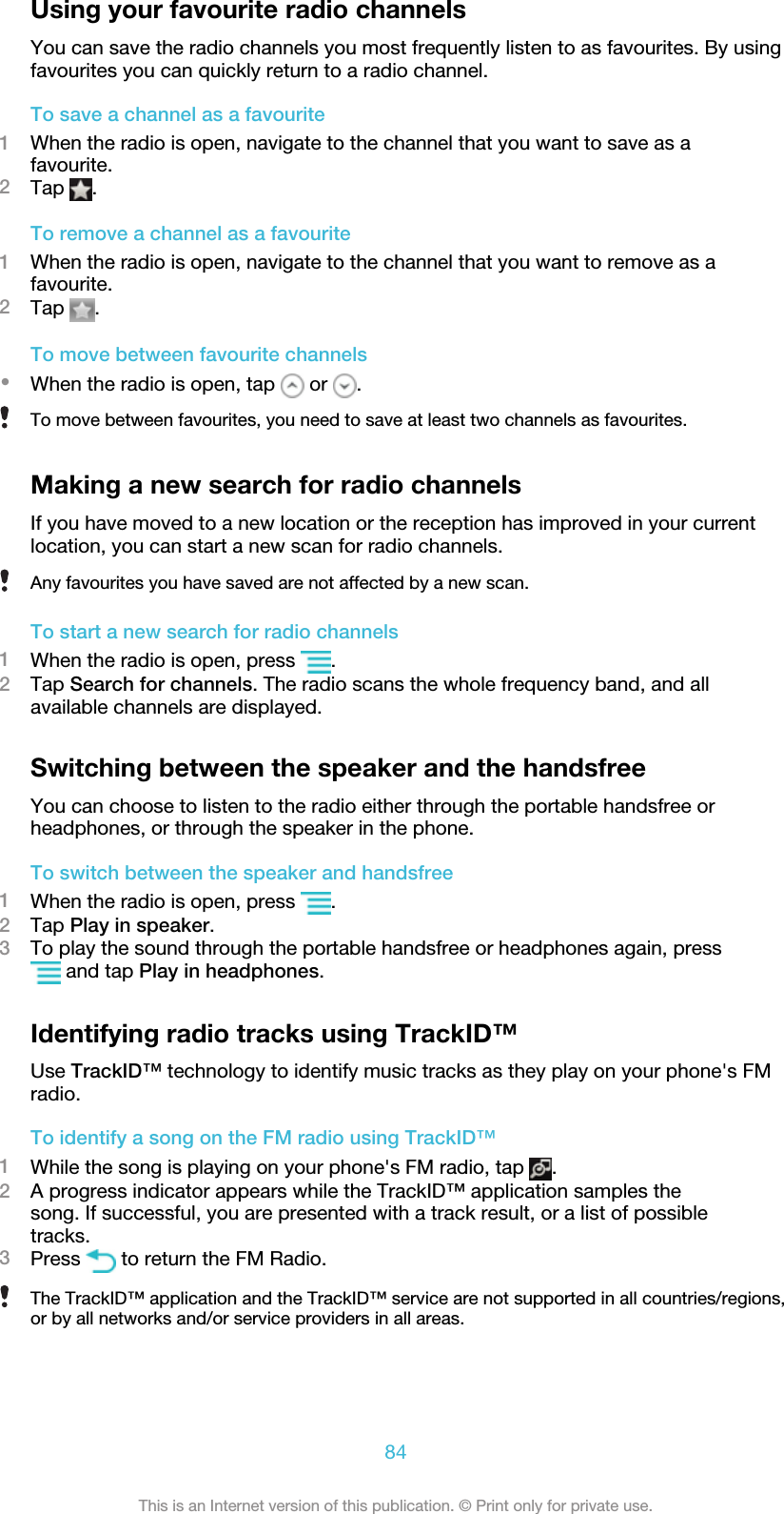 Using your favourite radio channelsYou can save the radio channels you most frequently listen to as favourites. By usingfavourites you can quickly return to a radio channel.To save a channel as a favourite1When the radio is open, navigate to the channel that you want to save as afavourite.2Tap  .To remove a channel as a favourite1When the radio is open, navigate to the channel that you want to remove as afavourite.2Tap  .To move between favourite channels•When the radio is open, tap   or  .To move between favourites, you need to save at least two channels as favourites.Making a new search for radio channelsIf you have moved to a new location or the reception has improved in your currentlocation, you can start a new scan for radio channels.Any favourites you have saved are not affected by a new scan.To start a new search for radio channels1When the radio is open, press  .2Tap Search for channels. The radio scans the whole frequency band, and allavailable channels are displayed.Switching between the speaker and the handsfreeYou can choose to listen to the radio either through the portable handsfree orheadphones, or through the speaker in the phone.To switch between the speaker and handsfree1When the radio is open, press  .2Tap Play in speaker.3To play the sound through the portable handsfree or headphones again, press and tap Play in headphones.Identifying radio tracks using TrackID™Use TrackID™ technology to identify music tracks as they play on your phone&apos;s FMradio.To identify a song on the FM radio using TrackID™1While the song is playing on your phone&apos;s FM radio, tap  .2A progress indicator appears while the TrackID™ application samples thesong. If successful, you are presented with a track result, or a list of possibletracks.3Press   to return the FM Radio.The TrackID™ application and the TrackID™ service are not supported in all countries/regions,or by all networks and/or service providers in all areas.84This is an Internet version of this publication. © Print only for private use.