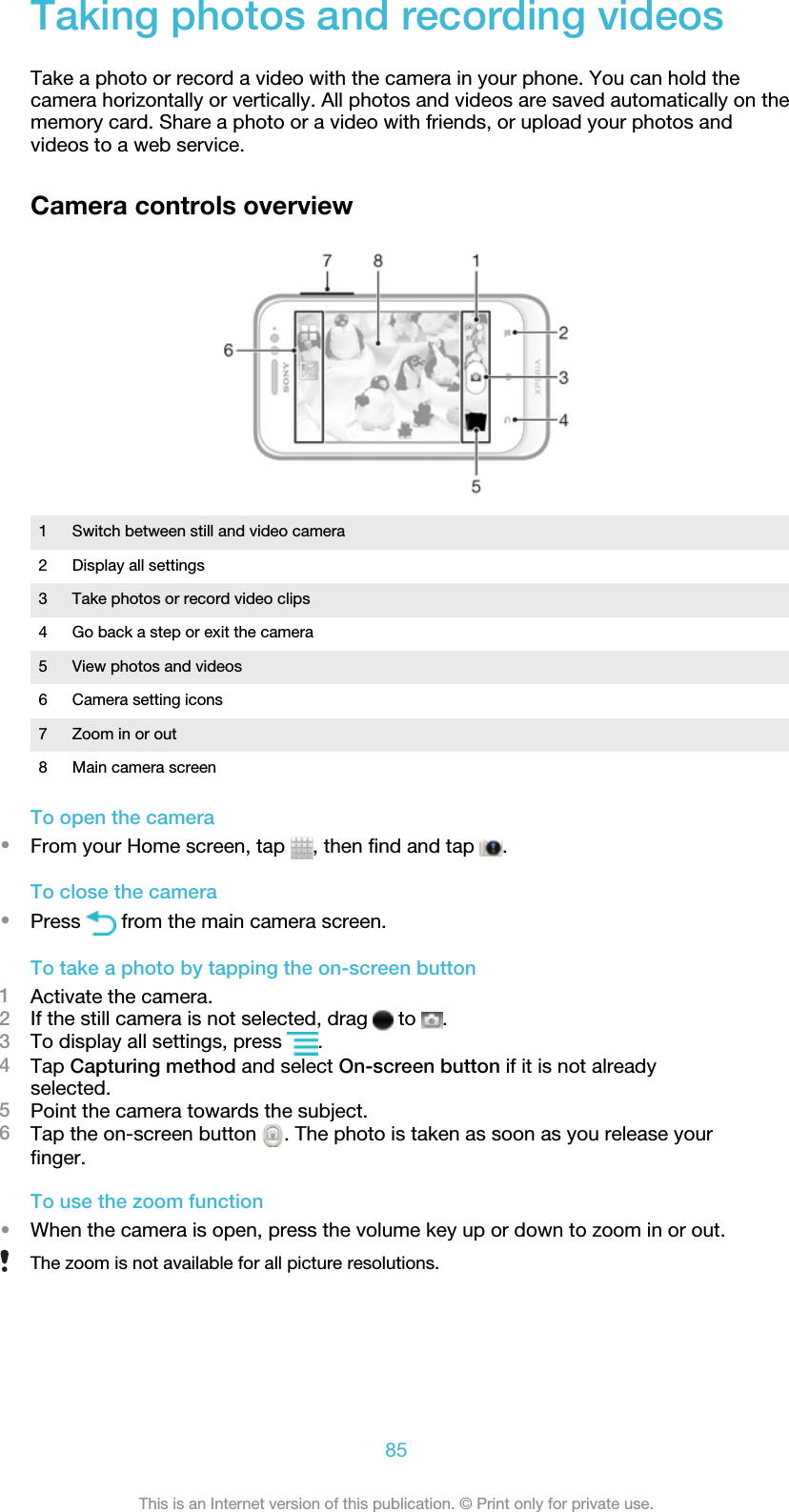 Taking photos and recording videosTake a photo or record a video with the camera in your phone. You can hold thecamera horizontally or vertically. All photos and videos are saved automatically on thememory card. Share a photo or a video with friends, or upload your photos andvideos to a web service.Camera controls overview1 Switch between still and video camera2 Display all settings3 Take photos or record video clips4 Go back a step or exit the camera5 View photos and videos6 Camera setting icons7 Zoom in or out8 Main camera screenTo open the camera•From your Home screen, tap  , then find and tap  .To close the camera•Press   from the main camera screen.To take a photo by tapping the on-screen button1Activate the camera.2If the still camera is not selected, drag   to  .3To display all settings, press  .4Tap Capturing method and select On-screen button if it is not alreadyselected.5Point the camera towards the subject.6Tap the on-screen button  . The photo is taken as soon as you release yourfinger.To use the zoom function•When the camera is open, press the volume key up or down to zoom in or out.The zoom is not available for all picture resolutions.85This is an Internet version of this publication. © Print only for private use.