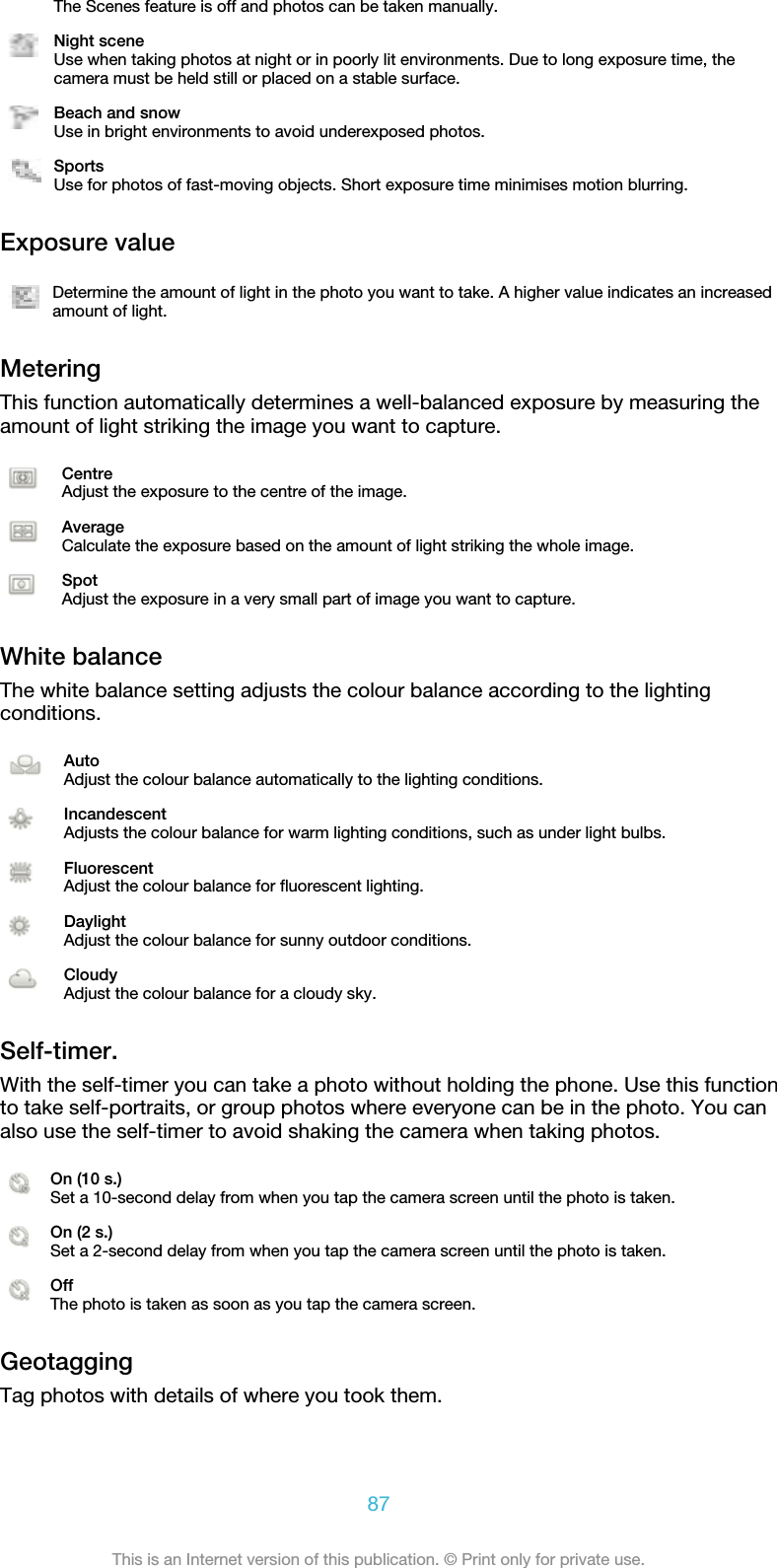 The Scenes feature is off and photos can be taken manually.Night sceneUse when taking photos at night or in poorly lit environments. Due to long exposure time, thecamera must be held still or placed on a stable surface.Beach and snowUse in bright environments to avoid underexposed photos.SportsUse for photos of fast-moving objects. Short exposure time minimises motion blurring.Exposure valueDetermine the amount of light in the photo you want to take. A higher value indicates an increasedamount of light.MeteringThis function automatically determines a well-balanced exposure by measuring theamount of light striking the image you want to capture.CentreAdjust the exposure to the centre of the image.AverageCalculate the exposure based on the amount of light striking the whole image.SpotAdjust the exposure in a very small part of image you want to capture.White balanceThe white balance setting adjusts the colour balance according to the lightingconditions.AutoAdjust the colour balance automatically to the lighting conditions.IncandescentAdjusts the colour balance for warm lighting conditions, such as under light bulbs.FluorescentAdjust the colour balance for fluorescent lighting.DaylightAdjust the colour balance for sunny outdoor conditions.CloudyAdjust the colour balance for a cloudy sky.Self-timer.With the self-timer you can take a photo without holding the phone. Use this functionto take self-portraits, or group photos where everyone can be in the photo. You canalso use the self-timer to avoid shaking the camera when taking photos.On (10 s.)Set a 10-second delay from when you tap the camera screen until the photo is taken.On (2 s.)Set a 2-second delay from when you tap the camera screen until the photo is taken.OffThe photo is taken as soon as you tap the camera screen.GeotaggingTag photos with details of where you took them.87This is an Internet version of this publication. © Print only for private use.