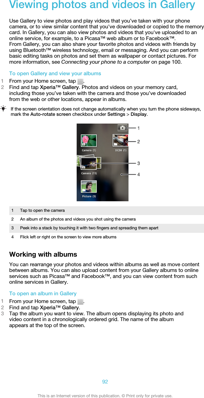 Viewing photos and videos in GalleryUse Gallery to view photos and play videos that you’ve taken with your phonecamera, or to view similar content that you&apos;ve downloaded or copied to the memorycard. In Gallery, you can also view photos and videos that you&apos;ve uploaded to anonline service, for example, to a Picasa™ web album or to Facebook™.From Gallery, you can also share your favorite photos and videos with friends byusing Bluetooth™ wireless technology, email or messaging. And you can performbasic editing tasks on photos and set them as wallpaper or contact pictures. Formore information, see Connecting your phone to a computer on page 100.To open Gallery and view your albums1From your Home screen, tap  .2Find and tap Xperia™ Gallery. Photos and videos on your memory card,including those you’ve taken with the camera and those you’ve downloadedfrom the web or other locations, appear in albums.If the screen orientation does not change automatically when you turn the phone sideways,mark the Auto-rotate screen checkbox under Settings &gt; Display.1 Tap to open the camera2 An album of the photos and videos you shot using the camera3 Peek into a stack by touching it with two fingers and spreading them apart4 Flick left or right on the screen to view more albumsWorking with albumsYou can rearrange your photos and videos within albums as well as move contentbetween albums. You can also upload content from your Gallery albums to onlineservices such as Picasa™ and Facebook™, and you can view content from suchonline services in Gallery.To open an album in Gallery1From your Home screen, tap  .2Find and tap Xperia™ Gallery.3Tap the album you want to view. The album opens displaying its photo andvideo content in a chronologically ordered grid. The name of the albumappears at the top of the screen.92This is an Internet version of this publication. © Print only for private use.