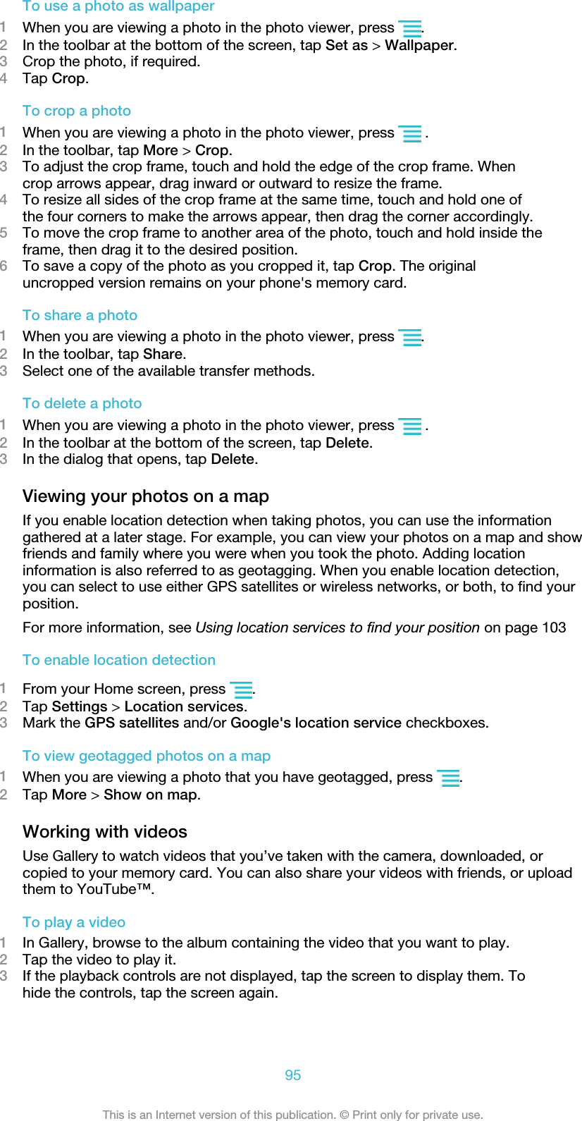 To use a photo as wallpaper1When you are viewing a photo in the photo viewer, press  .2In the toolbar at the bottom of the screen, tap Set as &gt; Wallpaper.3Crop the photo, if required.4Tap Crop.To crop a photo1When you are viewing a photo in the photo viewer, press   .2In the toolbar, tap More &gt; Crop.3To adjust the crop frame, touch and hold the edge of the crop frame. Whencrop arrows appear, drag inward or outward to resize the frame.4To resize all sides of the crop frame at the same time, touch and hold one ofthe four corners to make the arrows appear, then drag the corner accordingly.5To move the crop frame to another area of the photo, touch and hold inside theframe, then drag it to the desired position.6To save a copy of the photo as you cropped it, tap Crop. The originaluncropped version remains on your phone&apos;s memory card.To share a photo1When you are viewing a photo in the photo viewer, press  .2In the toolbar, tap Share.3Select one of the available transfer methods.To delete a photo1When you are viewing a photo in the photo viewer, press   .2In the toolbar at the bottom of the screen, tap Delete.3In the dialog that opens, tap Delete.Viewing your photos on a mapIf you enable location detection when taking photos, you can use the informationgathered at a later stage. For example, you can view your photos on a map and showfriends and family where you were when you took the photo. Adding locationinformation is also referred to as geotagging. When you enable location detection,you can select to use either GPS satellites or wireless networks, or both, to find yourposition.For more information, see Using location services to find your position on page 103To enable location detection1From your Home screen, press  .2Tap Settings &gt; Location services.3Mark the GPS satellites and/or Google&apos;s location service checkboxes.To view geotagged photos on a map1When you are viewing a photo that you have geotagged, press  .2Tap More &gt; Show on map.Working with videosUse Gallery to watch videos that you’ve taken with the camera, downloaded, orcopied to your memory card. You can also share your videos with friends, or uploadthem to YouTube™.To play a video1In Gallery, browse to the album containing the video that you want to play.2Tap the video to play it.3If the playback controls are not displayed, tap the screen to display them. Tohide the controls, tap the screen again.95This is an Internet version of this publication. © Print only for private use.