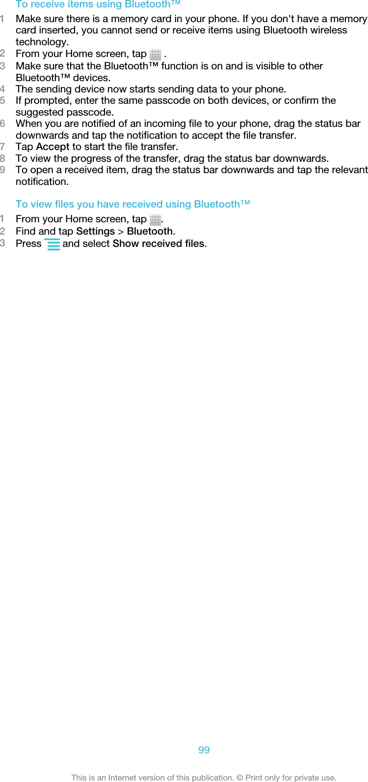 To receive items using Bluetooth™1Make sure there is a memory card in your phone. If you don&apos;t have a memorycard inserted, you cannot send or receive items using Bluetooth wirelesstechnology.2From your Home screen, tap   .3Make sure that the Bluetooth™ function is on and is visible to otherBluetooth™ devices.4The sending device now starts sending data to your phone.5If prompted, enter the same passcode on both devices, or confirm thesuggested passcode.6When you are notified of an incoming file to your phone, drag the status bardownwards and tap the notification to accept the file transfer.7Tap Accept to start the file transfer.8To view the progress of the transfer, drag the status bar downwards.9To open a received item, drag the status bar downwards and tap the relevantnotification.To view files you have received using Bluetooth™1From your Home screen, tap  .2Find and tap Settings &gt; Bluetooth.3Press   and select Show received files.99This is an Internet version of this publication. © Print only for private use.