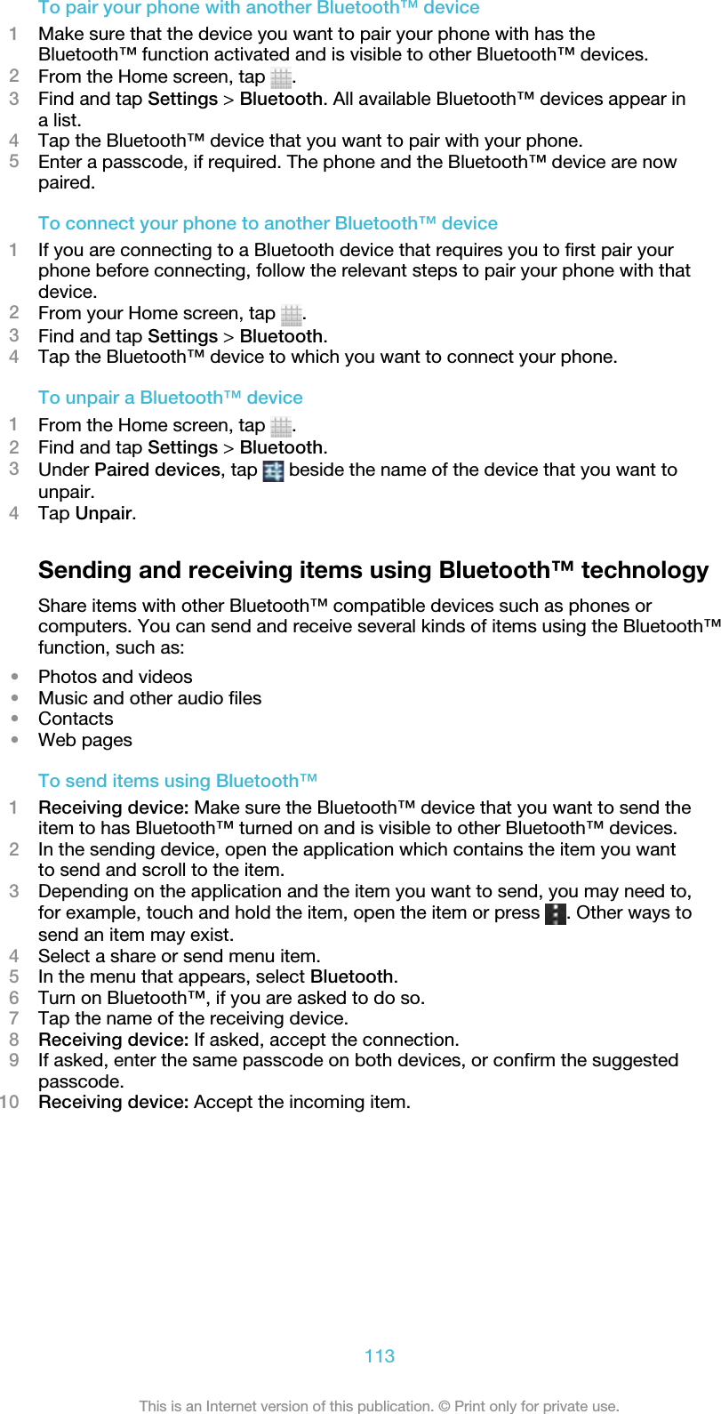 To pair your phone with another Bluetooth™ device1Make sure that the device you want to pair your phone with has theBluetooth™ function activated and is visible to other Bluetooth™ devices.2From the Home screen, tap  .3Find and tap Settings &gt; Bluetooth. All available Bluetooth™ devices appear ina list.4Tap the Bluetooth™ device that you want to pair with your phone.5Enter a passcode, if required. The phone and the Bluetooth™ device are nowpaired.To connect your phone to another Bluetooth™ device1If you are connecting to a Bluetooth device that requires you to first pair yourphone before connecting, follow the relevant steps to pair your phone with thatdevice.2From your Home screen, tap  .3Find and tap Settings &gt; Bluetooth.4Tap the Bluetooth™ device to which you want to connect your phone.To unpair a Bluetooth™ device1From the Home screen, tap  .2Find and tap Settings &gt; Bluetooth.3Under Paired devices, tap   beside the name of the device that you want tounpair.4Tap Unpair.Sending and receiving items using Bluetooth™ technologyShare items with other Bluetooth™ compatible devices such as phones orcomputers. You can send and receive several kinds of items using the Bluetooth™function, such as:•Photos and videos•Music and other audio files•Contacts•Web pagesTo send items using Bluetooth™1Receiving device: Make sure the Bluetooth™ device that you want to send theitem to has Bluetooth™ turned on and is visible to other Bluetooth™ devices.2In the sending device, open the application which contains the item you wantto send and scroll to the item.3Depending on the application and the item you want to send, you may need to,for example, touch and hold the item, open the item or press  . Other ways tosend an item may exist.4Select a share or send menu item.5In the menu that appears, select Bluetooth.6Turn on Bluetooth™, if you are asked to do so.7Tap the name of the receiving device.8Receiving device: If asked, accept the connection.9If asked, enter the same passcode on both devices, or confirm the suggestedpasscode.10 Receiving device: Accept the incoming item.113This is an Internet version of this publication. © Print only for private use.
